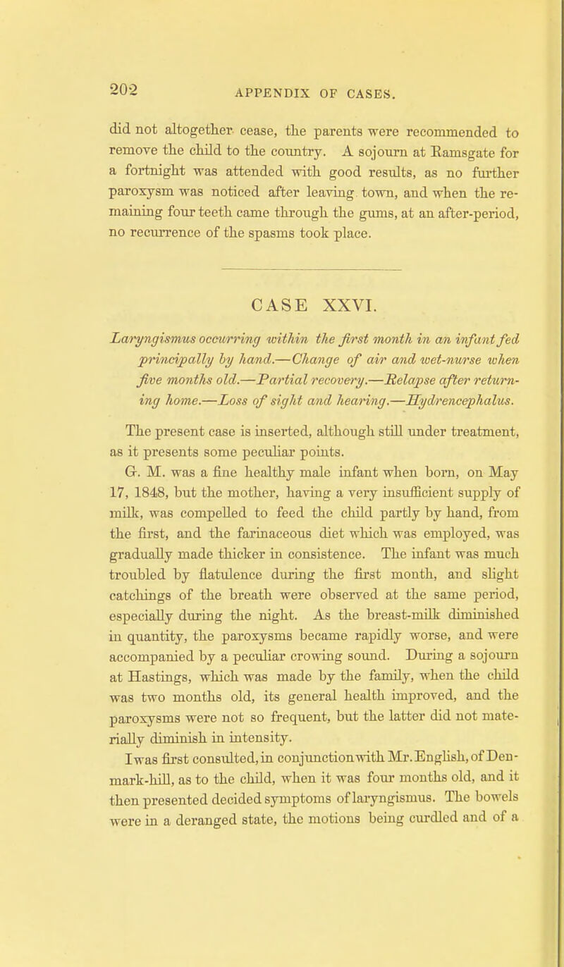 did not altogether cease, tlie parents were recommended to remove the cMld to the country. A sojourn at Ramsgate for a fortnight was attended with good results, as no farther paroxysm was noticed after leaving town, and when the re- maiiiiiig four teeth came through the gums, at an after-period, no recurrence of the spasms took place. CASE XXVI. Laryngismus occu/rring within the first month in an infant fed principally hy hand.—Change of air and wet-nm'se when five months old.—Partial recovery.—Relapse after return- ing home.—Loss of sight and hearing.—Hydrencephalus. The present case is inserted, although still under treatment, as it presents some peculiar poiuts. G. M. was a fine healthy male infant when born, on May 17, 1848, but the mother, having a very insufficient supply of milk, was compelled to feed the child partly by hand, from the first, and the farinaceous diet which was employed, was gradually made thicker ia consistence. The infant was much troubled by flatulence during the first month, and sHght catchings of the breath were observed at the same period, especially during the night. As the breast-milk diminished in quantity, the paroxysms became rapidly worse, and were accompanied by a pecuHar crowing sound. During a sojoiirn at Hastings, which was made by the family, when the child was two months old, its general health unproved, and the paroxysms were not so frequent, but the latter did not mate- rially diminish in intensity. Iwas first consulted,in conjunctionwithMr.Enghsh,of Deu- mark-hUl, as to the child, when it was four months old, and it then presented decided symptoms of laryngismus. The bowels were in a deranged state, the motions being curdled and of a