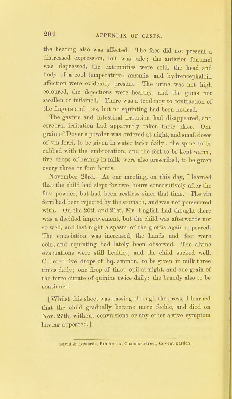 the hearing also was aflPected. The face did not present a distressed expression, but was pale; the anterior fontanel was depressed, the extremities were cold, the head and body of a cool temperature: ansemia and hydrencephaloid affection were evidently present. The urine was not high coloured, the dejections were healthy, and the gums not swoUen or iaflamed. There was a tendency to contraction of the fingers and toes, but no squiatiag had been noticed. The gastric and intestinal irritation had disappeared, and cerebral irritation had apparently taken their place. One grain of Dover's powder was ordered at night, and small doses of vin ferri, to be given ia water twice daily; the spine to be rubbed with the embrocation, and the feet to be kept warm; five drops of brandy ia mOk were also prescribed, to be given every three or four hours. November 23rd.—At our meeting, on this day, I learned that the child had slept for two hours consecutively after the first powder, but had been restless since that time. The vin ferri had been rejected by the stomach, and was not persevered with. On the 20th and 21st, Mr. EngUsh had thought there was a decided improvement, but the child was afterwards not so well, and last night a spasm of the glottis again appeared. The emaciation was increased, the hands and feet were cold, and squinting had lately been observed. The alvine evacuations were still healthy, and the child sucked well. Ordered five drops of hq. ammon. to be given in milk three times daily; one drop of tinct. opii at night, and one grain of the ferro citrate of quinine twice daily: the brandy also to be continued. [Whilst this sheet was passing through the press, I learned that the cMld gradually became more feeble, and died on Nov. 27th, without convulsions or any other active symptom having appeared.] Savill & Edward?, Printers, 4, Chandos-.street, Covem garden.