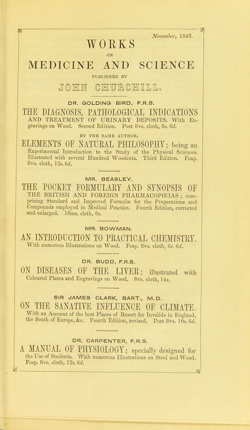 November, 1848. WOUKS ON MEDICINE AND SCIENCE PDBLISHBD BY J®MM €MlUIR€HnLLo DR. GOLDINQ BIRD, F.R.S. THE DIAGNOSIS, PATHOLOaiCAL INDICATIONS AND TREATMENT OF URINARY DEPOSITS. With En- graYuigs on Wood. Second Edition. Post 8vo. cloth, 8s. 6(/. BY THE SAME AUTHOR. ELEMENTS OF NATUEAL PHILOSOPHY; Leing an Experimental Introduction to the Study of the Physical Sciences. Illustrated with several Hundred Woodcuts. Third Edition. Fcap. 8vo. cloth, 12s. 6rf. MR. BEASLEY. THE POCKET POEMULAEY AND SYNOPSIS OF THE BRITISH AND FOREIGN PHARMACOPffilAS ; com- prising Standard and Improved Formulae for the Preparations and Compounds employed in Medical Practice. Fourth Edition, corrected and enlarged. 18mo. cloth, 6s. MR. BOWMAN. AN INTEODUCTION TO PEACTICAL CHEMISTEY. With numerous Illustrations on Wood. Fcap. 8vo. cloth, 6s. 6rf. DR. BUDD, F.R.S. ON DISEASES OF THE LIVEE; illustrated with Coloured Plates and Engravings on Wood. 8vo. cloth, 14s. SIR JAMES CLARK, BART., M.D. ON THE SANATIVE INFLUENCE OF CLmATE. With an Account of the best Places of Resort for Invalids in England, the South of Europe, &c. Fourth Edition, revised. Post 8vo. lOs. 6^. DR. CARPENTER, F.R.S. A MANUAL OF PHYSIOLOGY; specially designed for the Use of Students. With nimierous Illustrations on Steel and Wood. Fcap. 8vo. cloth, 12s. M.