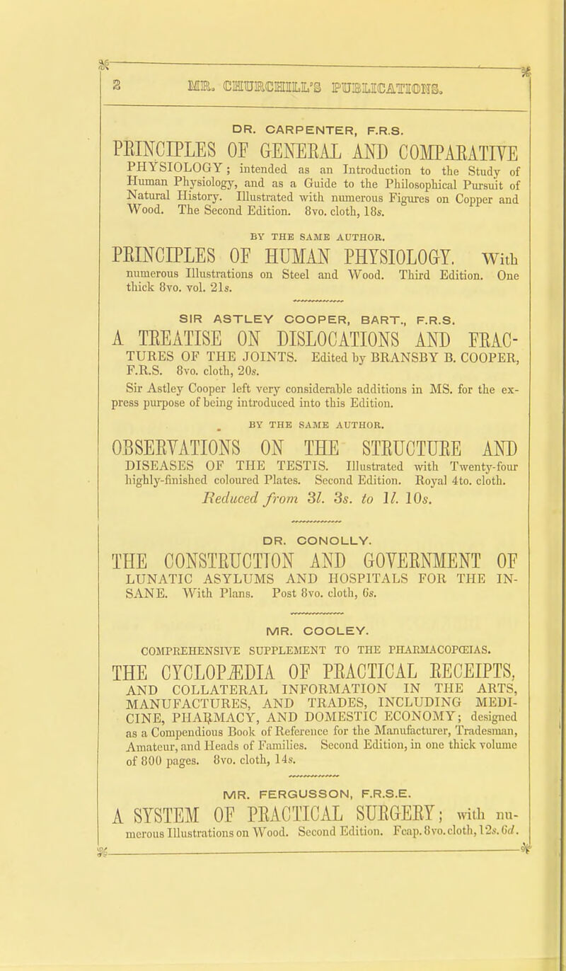 DR. CARPENTER, F.R.S. PRINCIPLES OF GENERAL AND COIflPAEATIVE PHYSIOLOGY; intended as an Introduction to the Study of Human Physiology, and as a Guide to the Philosophical Pursuit of Natural History. Illustrated with numerous Figures on Copper and Wood. The Second Edition. 8vo. cloth, 18s. By THE SAME AUTHOE. PRINCIPLES OF HUMAN PHYSIOLOGY. With numerous Illustrations on Steel and Wood. Third Edition. One tliick 8vo. vol. 21s. SIR ASTLEY COOPER, BART., F.R.S. A TREATISE ON DISLOCATIONS AND FRAC- TURES OF THE JOINTS. Edited by BRANSBY B. COOPER, F.R.S. 8vo. cloth, 20s. Sir Astley Cooper left very considerable additions in MS. for the ex- press purpose of being introduced into this Edition. By THE SAME AUTHOR. OBSERVATIONS ON THE STRUCTURE AND DISEASES OF THE TESTIS. Illustrated ivith Twenty-four highly-finished coloured Plates. Second Edition. Royal 4to. cloth. Beduced from 3^. 3s. to II. 10s. DR. CONOLLV. THE CONSTRUCTION AND GOVERNMENT OF LUNATIC ASYLUMS AND HOSPITALS FOR THE IN- SANE. With Plans. Post 8vo. cloth, 6s. MR. COOLEY. COMPREHENSIYE SUPPLEMENT TO THE PHAEJL'VCOPaSIAS. THE CYCLOPJIDIA OF PRACTICAL RECEIPTS, AND COLLATERAL INFORMATION IN THE ARTS, MANUFACTURES, AND TRADES, INCLUDING MEDI- CINE, PHAIJMACY, AND DOMESTIC ECONOMY; designed as a Compendious Book of Reference for the Manufacturer, Tradesiuiui, Amateur, and Heads of Families. Second Edition, in one thick volume of 800 pages. 8vo. cloth, 14s. MR. FERGUSSON, F.R.S.E. A SYSTEM OF PRACTICAL SURGERY; mih nu- mcrous Illustrations on Wood. Second Edition. Fcap.8vo.cloth,12s.6rf.
