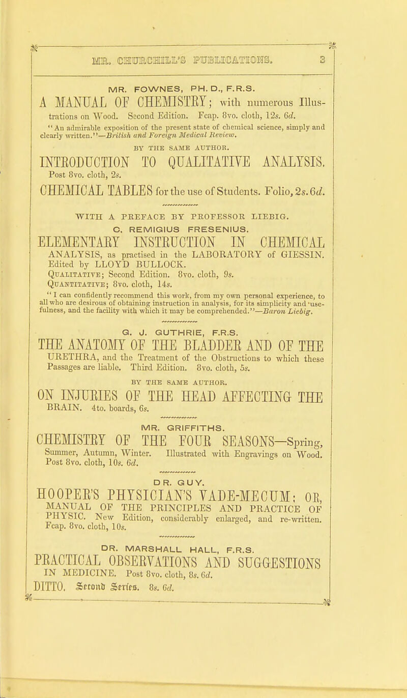 MIEo CIHIU;PX2IILIL'S PUJBILIEiCATIOMSo I MR. FOWNES, PH.D., F.R.S. A MANUAL OF CHEMISTEY; with numerous lUus- ti'ations on Wood. Second Edition. Fcap. 8vo. cloth, 12s. 6d. An admirable exposition of the present state of chemical science, simply and clearly written.—British and Foreign Medical Review. BY THE SAME AUTHOR. INTEODUCTIOK TO QUALITATIYE ANALYSIS, Post 8vo. cloth, 2s. CHEMICAL TABLES for the use of Students. Folio, 2s. 6i/. WITH A PREFACE BY PROFESSOR LIEBIG. C, REMIGIUS FRESENIUS. ELEMENTAET INSTEUCTION IN CHEMICAL ANALYSIS, as practised in the LABORATORY of GIESSIN. Edited by LLOYD BULLOCK. Qdalitative; Second Edition. 8to. cloth, 9s. Quantitative; 8vo. cloth, 14s.  I can confidently recommend this work, from my own personal experience, to all who are desirous of obtaining instruction in analysis, for its simplicity and'use- fulness, and the facility with which it may be comprehended.—Baron Liebig. G. d. GUTHRIE, F.R.S. THE ANATOMY OF THE BLADDEE AND OF THE URETHRA, and the Treatment of the Obstructions to which these Passages are liable. Third Edition. 8vo. cloth, 5s. BY THE .SAME AUTHOR. ON INJUEIES OF THE HEAD AFFECTING THE BRAIN. 4to. boards, 6s. MR. GRIFFITHS. CHEMISTEY OF THE FOUE SEASONS-Spring, Summer, Autumn, Winter. Illustrated with Engravings on Wood. Post 8vo. cloth, 10s. U. HOOPEE'S PHYSICIAN'S VADE-MECUM; OE, MANUAL OF THE PRINCIPLES AND PRACTICE OF PHYSIC. New Edition, considerably enlarged, and re-written. Fcap. 8vo. cloth, lOs. DR. MARSHALL HALL, F.R.S. PEACTICAL OBSEEVATIONS AND SUGGESTIONS IN MEDICINE. Post 8vo. cloth, 8s. 6£i. DITTO. Sfcouti Serfea. 8s. Gd.