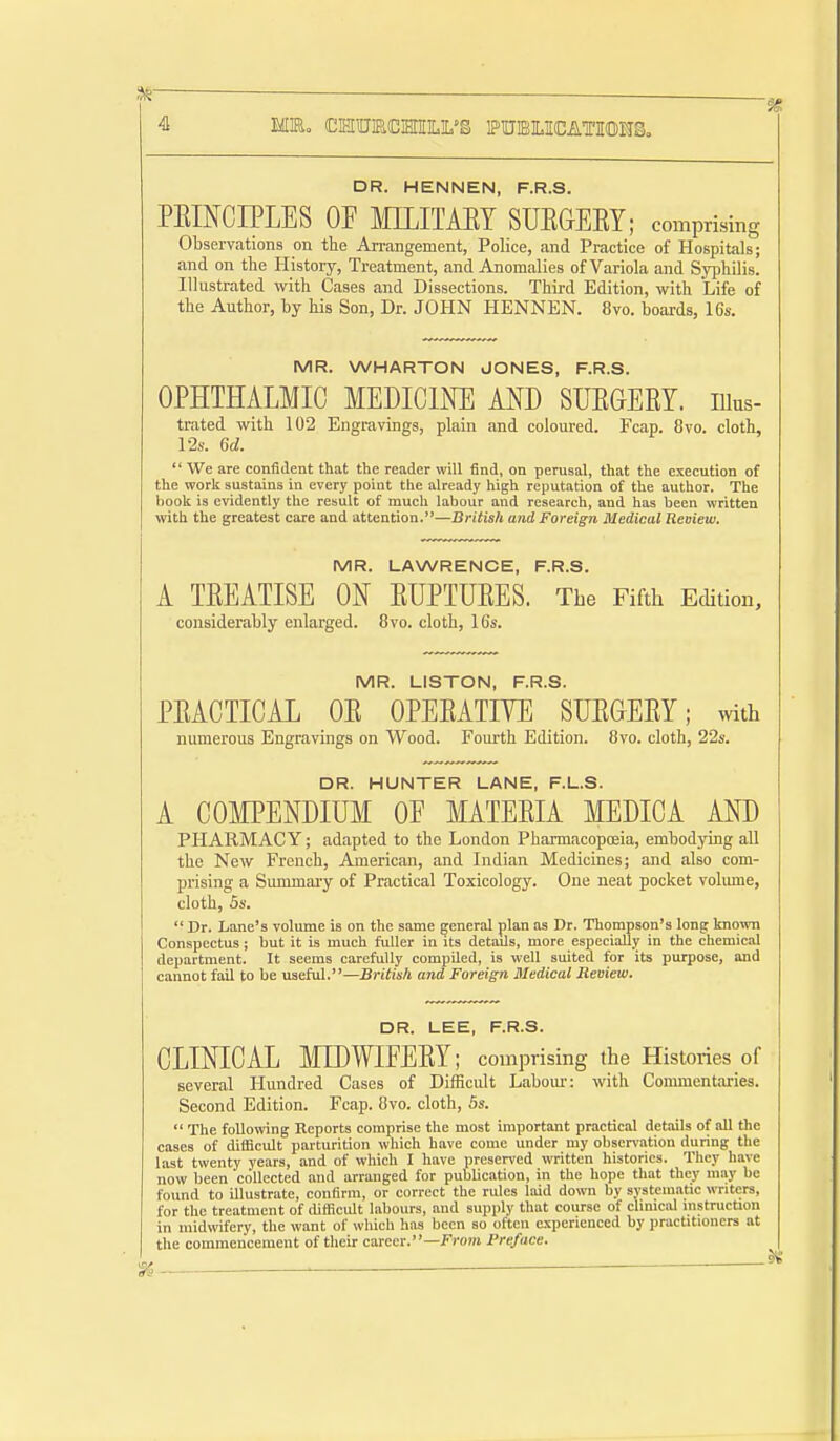 MEo (CIHIUIR{C!HIILIL''S PTUBUCATTOUSo DR. HENNEN, F.R.S. PEINCIPLES OF MILITAET SUEGEEY; comprising Observations on the Arrangement, Police, and Practice of Hospitals; and on the History, Treatment, and Anomalies of Variola and Syphilis. Illustrated with Cases and Dissections. Third Edition, with Life of the Author, by his Son, Dr. JOHN HENNEN. 8vo. boards, 16s. MR. WHARTON JONES, F.R.S. OPHTHALMIC MEDICINE AND SUEGERY. lUus- trated with 102 Engravings, plain and coloured. Fcap. 8vo. cloth, l'2s. 6d.  We are coniident that the reader will find, on perusal, that the execution of the work sustains in every point the already high reputation of the author. The book is evidently the result of much labour and research, and has been written with the greatest care and attention.—British and Foreign Medical Reoiew. MR. LAWRENCE, F.R.S. A TEEATISE ON EUPTUEES. The Fifth Edition, considerably enlarged. 8vo. cloth, 16s. MR. LISTON, F.R.S. PEACTICAL OE OPEEATIVE SUEGEEY; with numerous Engravings on Wood. Fourth Edition. 8vo. cloth, 22s. DR. HUNTER LANE, F.L.S. A CO]\IPENDIUM OF MATEEIA MEDICA AND PHARMACY; adapted to the London PhannacopcEia, embodying all the New French, American, and Indian Medicines; and also com- prising a Summary of Practical Toxicology. One neat pocket volmne, cloth, 5s.  Dr. Lane's volume is on the same general plan as Dr. Thompson's long known Conspectus; but it is much fuller in its details, more especially in the chemical department. It seems carefully compiled, is well suited for its purpose, and cannot fail to be useful.—British and Foreign Medical Reoiew. DR. LEE, F.R.S. CLINICAL MIDWIFEEY; comprising the Histories of several Hundred Cases of Difficult Laboiu-: with Commentaries. Second Edition. Fcap. 8vo. cloth, Ss.  The following Reports comprise the most important practical details of all the cases of difficult parturition which have come under my obser\'ation during the last twenty years, and of which I have preserved written histories. They have now been collected and arranged for publication, in the hope that they may be found to illustrate, confirm, or correct the rules laid down by systematic writers, for the treatment of difficult labours, and supply that course of chmciil instruction in midwifery, the want of which has been so often experienced by practitioners at the commencement of their career.—Front Preface. , ^