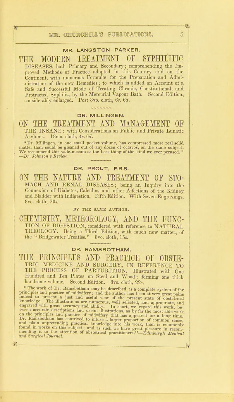 MR. LANGSTON PARKER. TEE MODEEN TEEATMENT OF SYPHILITIC DISEASES, both Primary and Secondary; comprehending the Im- proved Methods of Practice adopted in this Country and on the Continent, with numerous FormulcS for the Preparation and Admi- nistration of the new Remedies; to which is added an Account of a Safe and Successful Mode of Treating Chronic, Constitutional, and Protracted Syphilis, by the Mercurial Vapour Bath. Second Edition, considerably enlarged. Post 8yo. cloth, 6s. 6d. DR. MILLINGEN. ON THE TEEATMENT AND MAMGEMENT OE THE INSANE: with Considerations on Public and Private Lunatic Asylums. 18mo. cloth, 4s. Sd.  Dr. Blillingen, in one small pocket volume, has compressed more real solid matter than could be gleaned out of any dozen of octavos, on the same subject. We recommend this vade-mecum as the best thing of the kind we ever perused. —Dr. Johnson's Reoiew, DR. PROUT, F.R.S. ON THE NATUEE AND TEEATMENT OF STO- MACH AND RENAL DISEASES; being an Inquiry into the Connexion of Diabetes, Calculus, and other Affections of the Kidney and Bladder with Indigestion. Fifth Edition. With Seven Engravings. 8vo. cloth, 20s. BY THE SAME AUTHOR. CHEMISTET, METEOEOLOGT, AND THE FUNC- TION OF DIGESTION, considered with reference to NATURAL THEOLOGY. Being a Third Edition, with much new matter, of the  Bridgewater Treatise. 8vo. cloth, I5s. DR. RAMSBOTHAM. THE PEINCIPLES AND PEACTICE OF OBSTE- TRIC MEDICINE AND SURGERY, IN REFERENCE TO THE PROCESS OF PARTURITION. Illustrated ivith One Plundred and Ten Plates on Steel and Wood; forming one thick handsome volume. Second Edition. 8vo. cloth, 22s.  The work of Dr. Ramsbotham may be described as a complete system of the pnnciples and practice of midwifery; and the author has been at very great pains indeed to present a just and useful view of the present state of obstetrical knowledge. The illustrations are numerous, well selected, and appropriate, and engraved with great accuracy and ability. In short, we regard this work, be- tween accurate descriptions and useful illustrations, as by far the most able work on the principles and practice of midwifery that has appeared for a long time. Dr. Kanisbotham has contrived to infuse a larger proportion of common sense and plain unpretending practical knowledge into his work, than is commonlv found in works on this subject; and as such we have great pleasure in recom- mending It to the attention of obstetrical macthioneia.—Edmdurgh Medical and Surgical Journal,