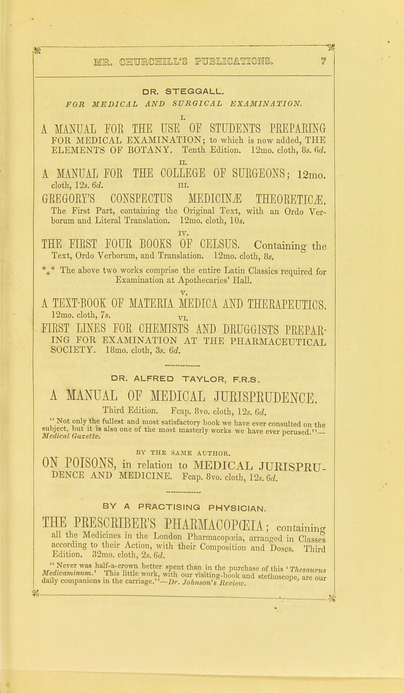 DR. STEGQALL. FOR MEDICAL AND SURGICAL EXAMINATION. A MMUAL EOE TEE USe'' OE STUDENTS PEEPAEING FOR MEDICAL EXAMINATION; to which is now added, THE ELEMENTS OF BOTANY. Tenth Edition. 12mo. cloth, 8s. M. A MAMAL EOE THE COLLEGE OE SUEGEONS; i2mo. cloth, 12s. 6d. ni. GEEGOEY'S CONSPECTUS MEDICINE THEOEETICJl. The First Part, containing the Original Text, with an Ordo Ver- horum and Literal Translation. 12mo. cloth, 10s. rv. THE EIEST FOUE BOOKS OE CELSUS. Containing the Text, Ordo Verborum, and Translation. 12mo. cloth, 8s. The above two works comprise the entire Latin Classics required for Examination at Apothecaries' HaU. A TEXT-BOOK OF MATEER MEDICA AND THEEAPEUTICS. 12mo. cloth, 7s. yj EIEST LUES EOE CHEMISTS AND DEUGGISTS PEEPAE- ING FOR EXAMINATION AT THE PHARMACEUTICAL SOCIETY. 18mo. cloth, 3s. %d. DR. ALFRED TAYLOR, F.R.S. A MANUAL OF MEDICAL JUEISPEUDENCE. Third Edition. Fcap. 8vo. cloth, 12s. Gd.  Not only the fullest and most satisfactory book we have ever consulted on the subject, but it is also one of the most masterly works we have ever oerused — Medical Gazette. BY THE SAME AUTHOR. ON POISONS, in relation to MEDICAL JURISPRU- DENCE AND MEDICINE. Fcap. 8vo. cloth, 12s. 6d. BY A PRACTISING PHYSICIAN. THE PEESCEBEE'S PHAEMACOPCEIA; containing all the Medicines in the London PharmacopcEia, arranged in Classes according to then- Action, with their Composition and Doses. Third Edition. 32mo. cloth, 2s. 6d.  Never was half-a-crowTi better spent than in the purchase of this 'Thesaunis Med,cam,num.' ;rh« little work with our visiting-book and stethoscope are our dady companions in the carriage.—i);-. Johmon's Reoiew.