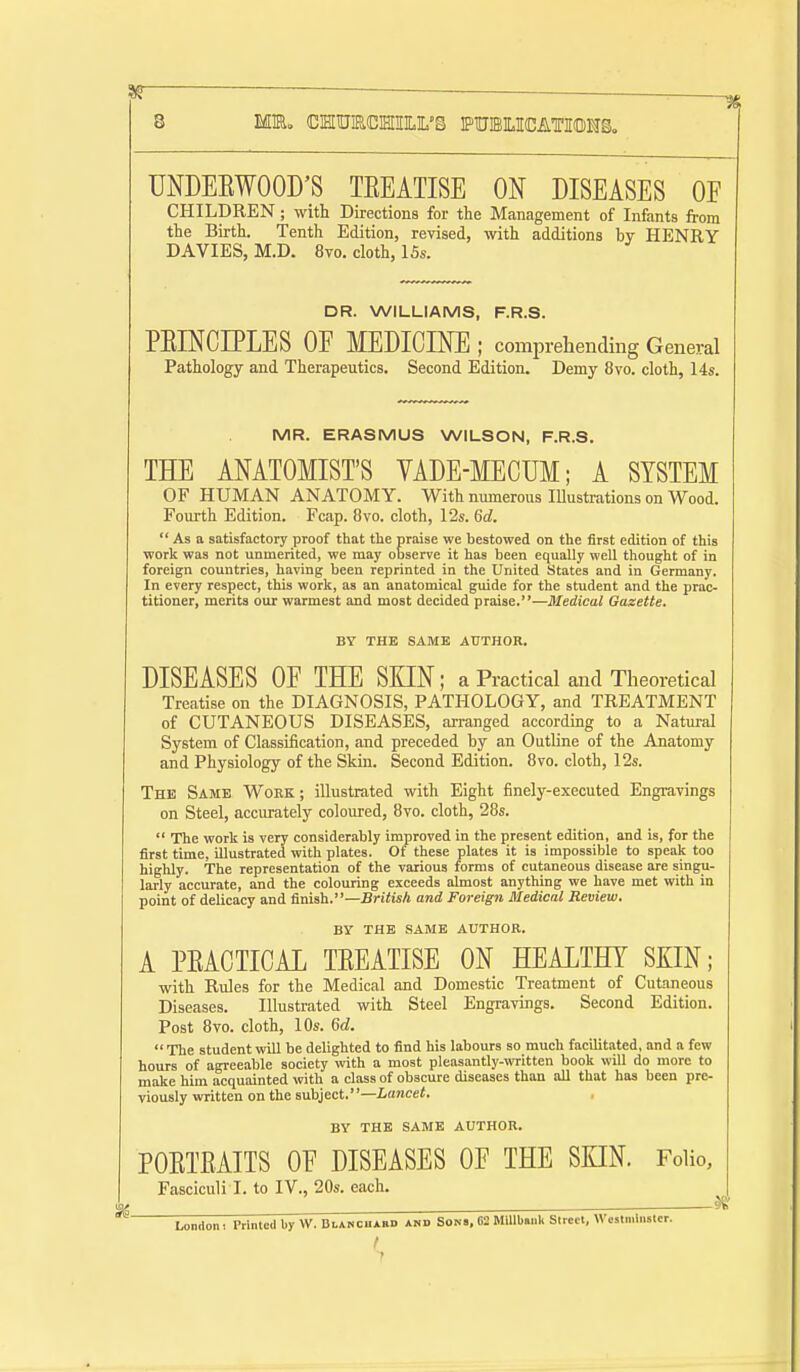 UNDEEWOOD'S TEEATISE ON DISEASES OF CHILDREN; with Directions for the Management of Infants from the Birth. Tenth Edition, revised, with additions by HENRY DAVIES, M.D. 8vo. cloth, ISs. DR. WILLIAMS, F.R.S. PEINCIPLES OF MEDICINE ; comprehending General Pathology and Therapeutics. Second Edition. Demy 8vo. cloth, 14s. MR. ERASMUS WILSON, F.R.S. THE ANATOMIST'S YADE-MECUM; A SYSTEM OF HUMAN ANATOMY. With numerous Illustrations on Wood. Foui-th Edition. Fcap. 8vo. cloth, 12s. 6d.  As a satisfactory proof that the praise we bestowed on the first edition of this worlc was not unmerited, we may observe it has been equally well thought of in foreign countries, having been reprinted in the United States and in Germany. In every respect, this work, as an anatomical guide for the student and the prac- titioner, merits our warmest and most decided praise.—Medical Gazette. BY THE SAME AUTHOR. DISEASES OF THE SKIN; a Practical and Theoretical Treatise on the DIAGNOSIS, PATHOLOGY, and TREATMENT of CUTANEOUS DISEASES, arranged according to a Natural System of Classification, and preceded by an Outline of the Anatomy and Physiology of the Skin. Second Edition. Bvo. cloth, 12s. The Same Work; illustrated with Eight finely-executed Engravings on Steel, accurately coloured, Bvo. cloth, 28s.  The work is very considerably improved in the present edition, and is, for the first time, illustrated with plates. Of these plates it is impossible to speak too highly. The representation of the various forms of cutaneous disease are singu- larly accurate, and the colouring exceeds almost anything we have met with in point of delicacy and finish.—BriHsA and Foreign Medical Review. BY THE SAME AUTHOR. A PEACTICAL TEEATISE ON HEALTHY SKIN; with Rules for the Medical and Domestic Treatment of Cutaneous Diseases. Illustrated with Steel Engravings. Second Edition. Post 8vo. cloth, 10s. M.  Tlie student will be delighted to find his labours so much facilitated, and a few hours of agreeable society -with a most pleasantly-written book will do more to make him acquainted with a class of obscure diseases than all that has been pre- viously written on the subject.—Lancet. BY THE SAME AUTHOR. POETEAITS OF DISEASES OF THE SKIN. Folio, Fasciculi I. to IV., 20s. each. •Of . — ^ London. Printed by W. BtANCHABD and Son., 62 Millbanli Street, Weslmlnsler.