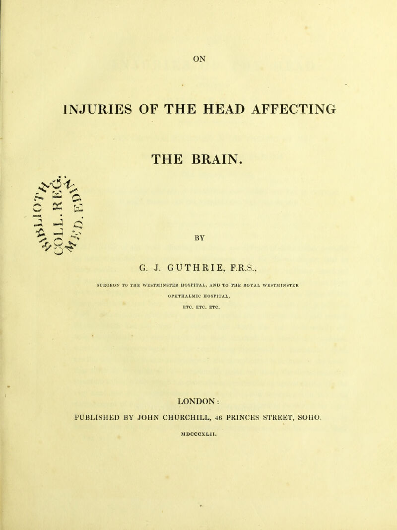 ON INJURIES OF THE HEAD AFFECTING C ''^> THE BRAIN. BY G. J. GUTHRIE, F.R.S., SURGEON TO THE WESTMINSTER HOSPITAL, AND TO THE ROYAL WESTMINSTER OPHTHALMIC HOSPITAL, ETC. ETC. ETC. LONDON: PUBLISHED BY JOHN CHURCHILL, 46 PRINCES STREET, SOHO. MDCCCXLII.