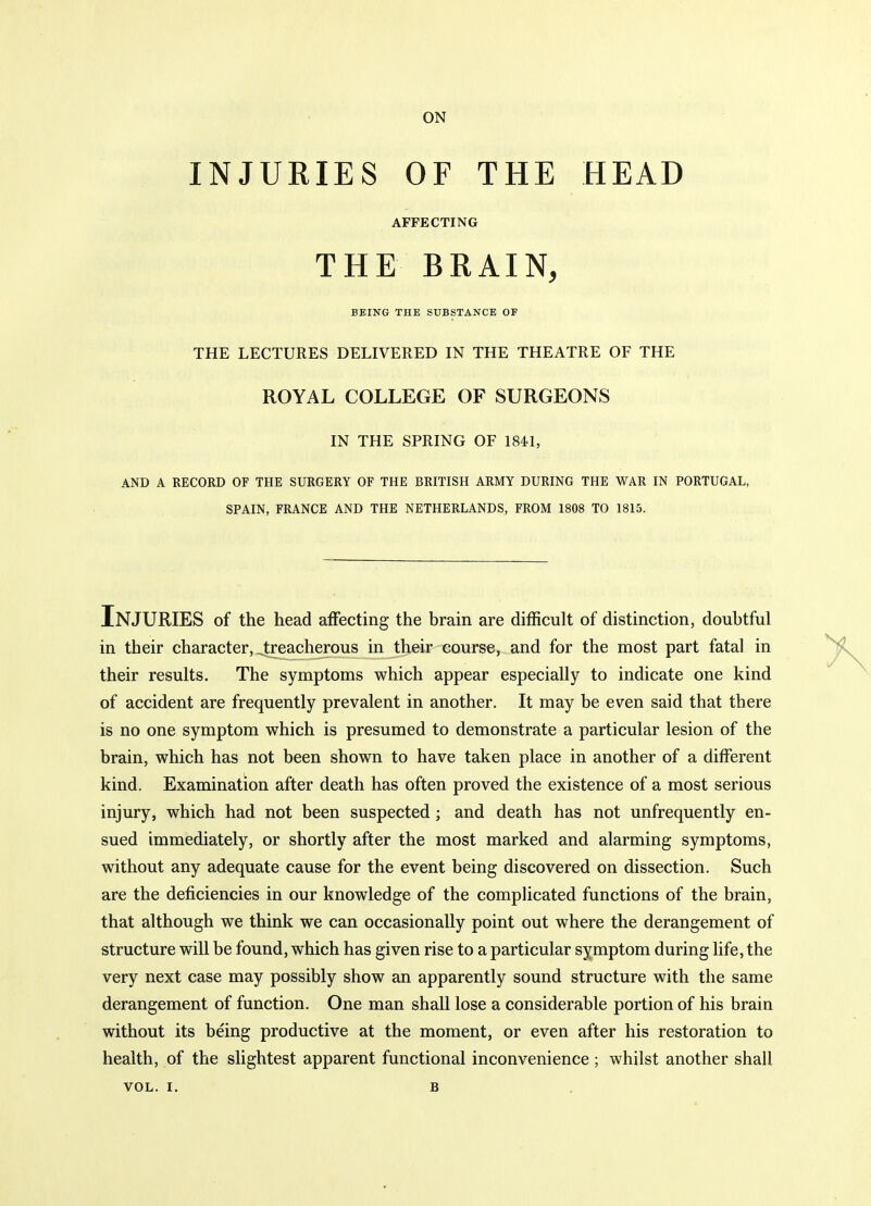 INJURIES or THE HEAD AFFECTING THE BRAIN, BEING THE SUBSTANCE OF THE LECTURES DELIVERED IN THE THEATRE OF THE ROYAL COLLEGE OF SURGEONS IN THE SPRING OF 1841, AND A RECORD OF THE SURGERY OF THE BRITISH ARMY DURING THE WAR IN PORTUGAL, SPAIN, FRANCE AND THE NETHERLANDS, FROM 1808 TO 1815. Injuries of the head affecting the brain are difficult of distinction, doubtful in their character, Jreacherous in their course, and for the most part fatal in their results. The symptoms which appear especially to indicate one kind of accident are frequently prevalent in another. It may be even said that there is no one symptom which is presumed to demonstrate a particular lesion of the brain, which has not been shown to have taken place in another of a different kind. Examination after death has often proved the existence of a most serious injury, which had not been suspected ; and death has not unfrequently en- sued immediately, or shortly after the most marked and alarming symptoms, without any adequate cause for the event being discovered on dissection. Such are the deficiencies in our knowledge of the complicated functions of the brain, that although we think we can occasionally point out where the derangement of structure will be found, which has given rise to a particular symptom during life, the very next case may possibly show an apparently sound structure with the same derangement of function. One man shall lose a considerable portion of his brain without its being productive at the moment, or even after his restoration to health, of the slightest apparent functional inconvenience ; whilst another shall