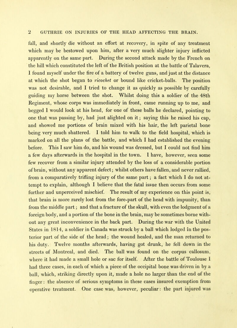 fall, and shortly die without an effort at recovery, in spite of any treatment which may be bestowed upon him, after a very much slighter injury inflicted apparently on the same part. During the second attack made by the French on the hill which constituted the left of the British position at the battle of Talavera, 1 found myself under the fire of a battery of twelve guns, and just at the distance at which the shot began to ricochet or bound like cricket-balls. The position was not desirable, and I tried to change it as quickly as possible by carefully guiding my horse between the shot. Whilst doing this a soldier of the 48th Regiment, whose corps was immediately in front, came running up to me, and begged 1 would look at his head, for one of these balls he declared, pointing to one that was passing by, had just alighted on it; saying this he raised his cap, and showed me portions of brain mixed with his hair, the left parietal bone being very much shattered. I told him to walk to the field hospital, which is marked on all the plans of the battle, and which I had established the evening before. This I saw him do, and his wound was dressed, but I could not find him a few days afterwards in the hospital in the town. I have, however, seen some few recover from a similar injury attended by the loss of a considerable portion of brain, without any apparent defect; whilst others have fallen, and never rallied, from a comparatively trifling injury of the same part; a fact which I do not at- tempt to explain, although I believe that the fatal issue then occurs from some further and unperceived mischief. The result of my experience on this point is, that brain is more rarely lost from the fore-part of the head with impunity, than from the middle part; and that a fracture of the skull, with even the lodgment of a foreign body, and a portion of the bone in the brain, may be sometimes borne with- out any great inconvenience in the back part. During the war with the United States in 1814, a soldier in Canada was struck by a ball which lodged in the pos- terior part of the side of the head; the wound healed, and the man returned to his duty. Twelve months afterwards, having got drunk, he fell down in the streets of Montreal, and died. The ball was found on the corpus callosum, where it had made a small hole or sac for itself. After the battle of Toulouse I had three cases, in each of which a piece of the occipital bone was driven in by a ball, which, striking directly upon it, made a hole no larger than the end of the finger: the absence of serious symptoms in these cases insured exemption from operative treatment. One case was, however, peculiar: the part injured was
