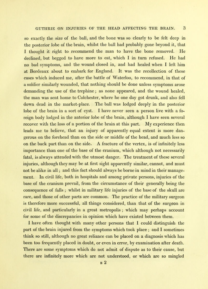 SO exactly the size of the ball, and the bone was so clearly to be felt deep in the posterior lobe of the brain, whilst the ball had probably gone beyond it, that I thought it right to recommend the man to have the bone removed. He declined, but begged to have more to eat, which I in turn refused. He had no bad symptoms, and the wound closed in, and had healed when I left him at Bordeaux about to embark for England. It was the recollection of these cases which induced me, after the battle of Waterloo, to recommend, in that of a soldier similarly wounded, that nothing should be done unless symptoms arose demanding the use of the trephine; as none appeared, and the wound healed, the man was sent home to Colchester, where he one day got drunk, and also fell down dead in the market-place. The ball was lodged deeply in the posterior lobe of the brain in a sort of cyst. I have never seen a person live with a fo- reign body lodged in the anterior lobe of the brain, although I have seen several recover with the loss of a portion of the brain at this part. My experience then leads me to believe, that an injury of apparently equal extent is more dan- gerous on the forehead than on the side or middle of the head, and much less so on the back part than on the side. A fracture of the vertex, is of infinitely less importance than one of the base of the cranium, which although not necessarily fatal, is always attended with the utmost danger. The treatment of these several injuries, although they may be at first sight apparently similar, cannot, and must not be alike in all; and this fact should always be borne in mind in their manage- ment. In civil life, both in hospitals and among private persons, injuries of the base of the cranium prevail, from the circumstance of their generally being the consequence of falls ; whilst in military life injuries of the base of the skull are rare, and those of other parts are common. The practice of the military surgeon is therefore more successful, all things considered, than that of the surgeon in civil life, and particularly in a great metropolis ; which may perhaps account for some of the discrepancies in opinion which have existed between them. I have often thought with many other persons that I could distinguish the part of the brain injured from the symptoms which took place ; and I sometimes think so still, although no great reliance can be placed on a diagnosis which has been too frequently placed in doubt, or even in error, by examination after death. There are some symptoms which do not admit of dispute as to their cause, but there are infinitely more which are not understood, or which are so mingled B 2