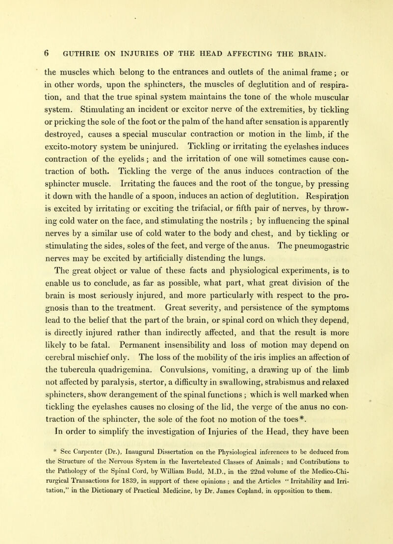 the muscles which belong to the entrances and outlets of the animal frame ; or in other words, upon the sphincters, the muscles of deglutition and of respira- tion, and that the true spinal system maintains the tone of the whole muscular system. Stimulating an incident or excitor nerve of the extremities, by tickling or pricking the sole of the foot or the palm of the hand after sensation is apparently destroyed, causes a special muscular contraction or motion in the limb, if the excito-motory system be uninjured. Tickling or irritating the eyelashes induces contraction of the eyelids; and the irritation of one will sometimes cause con- traction of both. Tickling the verge of the anus induces contraction of the sphincter muscle. Irritating the fauces and the root of the tongue, by pressing it down with the handle of a spoon, induces an action of deglutition. Respiration is excited by irritating or exciting the trifacial, or fifth pair of nerves, by throw- ing cold water on the face, and stimulating the nostrils ; by influencing the spinal nerves by a similar use of cold water to the body and chest, and by tickling or stimulating the sides, soles of the feet, and verge of the anus. The pneumogastric nerves may be excited by artificially distending the lungs. The great object or value of these facts and physiological experiments, is to enable us to conclude, as far as possible, what part, what great division of the brain is most seriously injured, and more particularly with respect to the pro- gnosis than to the treatment. Great severity, and persistence of the symptoms lead to the belief that the part of the brain, or spinal cord on which they depend, is directly injured rather than indirectly affected, and that the result is more likely to be fatal. Permanent insensibility and loss of motion may depend on cerebral mischief only. The loss of the mobility of the iris implies an affection of the tubercula quadrigemina. Convulsions^ vomiting, a drawing up of the limb not affected by paralysis, stertor, a difficulty in swallowing, strabismus and relaxed sphincters, show derangement of the spinal functions ; which is well marked when tickling the eyelashes causes no closing of the lid, the verge of the anus no con- traction of the sphincter, the sole of the foot no motion of the toes*. In order to simplify the investigation of Injuries of the Head, they have been * See CariJenter (Dr.), Inaugural Dissertation on the Physiological inferences to be deduced from the Structure of the Nervous System in the Invertebrated Classes of Animals; and Contributions to the Pathology of the Spinal Cord, by William Budd, M.D., in the 22nd volume of the Medico-Chi- rurgical Transactions for 1839, in support of these opinions ; and the Articles  Irritability and Irri- tation, in the Dictionary of Practical Medicine, by Dr. James Copland, in opposition to them.