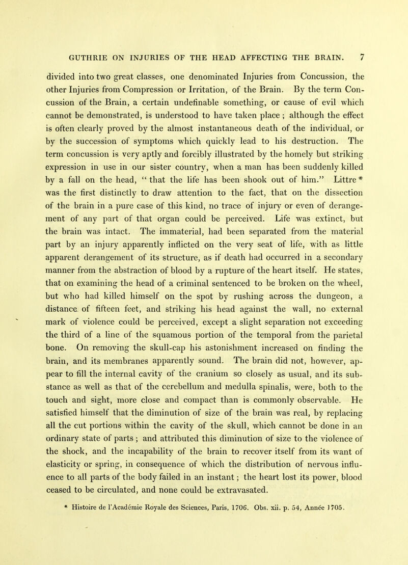 divided into two great classes, one denominated Injuries from Concussion, the other Injuries from Compression or Irritation, of the Brain. By the term Con- cussion of the Brain, a certain undefinable something, or cause of evil which cannot be demonstrated, is understood to have taken place ; although the effect is often clearly proved by the almost instantaneous death of the individual, or by the succession of symptoms which quickly lead to his destruction. The term concussion is very aptly and forcibly illustrated by the homely but striking expression in use in our sister country, when a man has been suddenly killed by a fall on the head, that the life has been shook out of him. Littre* was the first distinctly to draw attention to the fact, that on the dissection of the brain in a pure case of this kind, no trace of injury or even of derange- ment of any part of that organ could be perceived. Life was extinct, but the brain was intact. The immaterial, had been separated from the material part by an injury apparently inflicted on the very seat of life, with as little apparent derangement of its structure, as if death had occurred in a secondary manner from the abstraction of blood by a rupture of the heart itself. He states, that on examining the head of a criminal sentenced to be broken on the wheel, but who had killed himself on the spot by rushing across the dungeon, a distance of fifteen feet, and striking his head against the wall, no external mark of violence could be perceived, except a slight separation not exceeding the third of a line of the squamous portion of the temporal from the parietal bone. On removing the skull-cap his astonishment increased on finding the brain, and its membranes apparently sound. The brain did not, however, ap- pear to fill the internal cavity of the cranium so closely as usual, and its sub- stance as well as that of the cerebellum and medulla spinalis, were, both to the touch and sight, more close and compact than is commonly observable. He satisfied himself that the diminution of size of the brain was real, by replacing all the cut portions within the cavity of the skull, which cannot be done in an ordinary state of parts ; and attributed this diminution of size to the violence of the shock, and the incapability of the brain to recover itself from its want of elasticity or spring, in consequence of which the distribution of nervous influ- ence to all parts of the body failed in an instant; the heart lost its power, blood ceased to be circulated, and none could be extravasated. * Histoire de 1'Academic Royale des Sciences, Paris, 1706. Obs. xii. p. 54, Annee 1705.