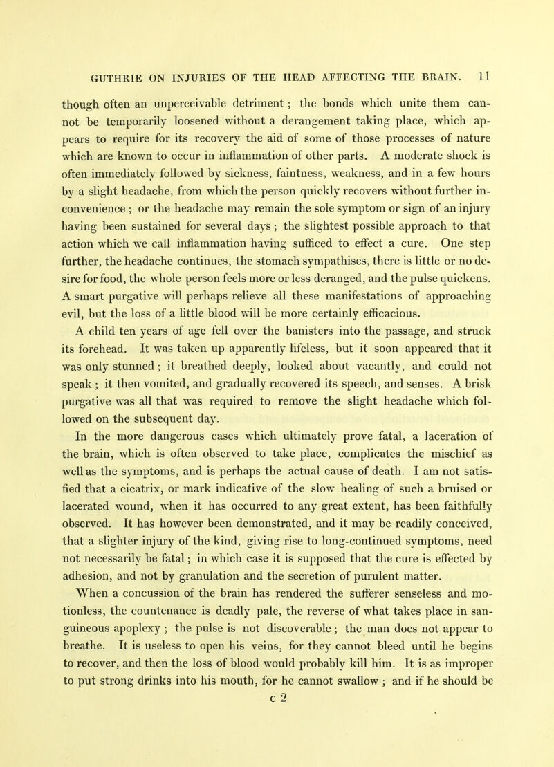 though often an unperceivable detriment; the bonds which unite them can- not be temporarily loosened without a derangement taking place, which ap- pears to require for its recovery the aid of some of those processes of nature which are known to occur in inflammation of other parts. A moderate shock is often immediately followed by sickness, faintness, weakness, and in a few hours by a slight headache, from which the person quickly recovers without further in- convenience ; or the headache may remain the sole symptom or sign of an injury having been sustained for several days ; the slightest possible approach to that action which we call inflammation having sufficed to effect a cure. One step further, the headache continues, the stomach sympathises, there is little or no de- sire for food, the whole person feels more or less deranged, and the pulse quickens. A smart purgative will perhaps relieve all these manifestations of approaching evil, but the loss of a little blood will be more certainly efficacious. A child ten years of age fell over the banisters into the passage, and struck its forehead. It was taken up apparently lifeless, but it soon appeared that it was only stunned; it breathed deeply, looked about vacantly, and could not speak ; it then vomited, and gradually recovered its speech, and senses. A brisk purgative was all that was required to remove the slight headache which fol- lowed on the subsequent day. In the more dangerous cases which ultimately prove fatal, a laceration of the brain, which is often observed to take place, complicates the mischief as well as the symptoms, and is perhaps the actual cause of death. I am not satis- fied that a cicatrix, or mark indicative of the slow healing of such a bruised or lacerated wound, when it has occurred to any great extent, has been faithfully observed. It has however been demonstrated, and it may be readily conceived, that a slighter injury of the kind, giving rise to long-continued symptoms, need not necessarily be fatal; in which case it is supposed that the cure is effected by adhesion, and not by granulation and the secretion of purulent matter. When a concussion of the brain has rendered the sufferer senseless and mo- tionless, the countenance is deadly pale, the reverse of what takes place in san- guineous apoplexy ; the pulse is not discoverable; the man does not appear to breathe. It is useless to open his veins, for they cannot bleed until he begins to recover, and then the loss of blood would probably kill him. It is as improper to put strong drinks into his mouth, for he cannot swallow ; and if he should be c 2