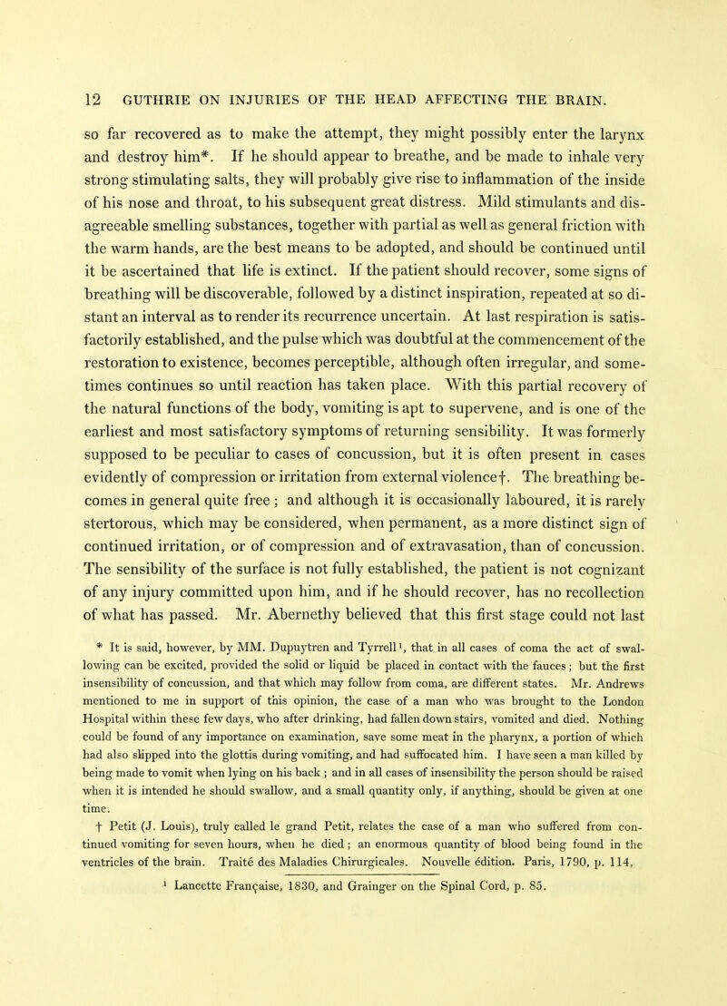 SO far recovered as to make the attempt, they might possibly enter the larynx and destroy him*. If he should appear to breathe, and be made to inhale very strong stimulating salts, they will probably give rise to inflammation of the inside of his nose and throat, to his subsequent great distress. Mild stimulants and dis- agreeable smelling substances, together with partial as well as general friction with the warm hands, are the best means to be adopted, and should be continued until it be ascertained that life is extinct. If the patient should recover, some signs of breathing will be discoverable, followed by a distinct inspiration, repeated at so di- stant an interval as to render its recurrence uncertain. At last respiration is satis- factorily established, and the pulse which was doubtful at the commencement of the restoration to existence, becomes perceptible, although often irregular, and some- times continues so until reaction has taken place. With this partial recovery of the natural functions of the body, vomiting is apt to supervene, and is one of the earliest and most satisfactory symptoms of returning sensibility. It was formerly supposed to be peculiar to cases of concussion, but it is often present in cases evidently of compression or irritation from external violence f. The breathing be- comes in general quite free ; and although it is occasionally laboured, it is rarely stertorous, which may be considered, when permanent, as a more distinct sign of continued irritation, or of compression and of extravasation, than of concussion. The sensibility of the surface is not fully established, the patient is not cognizant of any injury committed upon him, and if he should recover, has no recollection of what has passed. Mr. Abernethy believed that this first stage could not last * It is said, however, by MM. Dupuytren and Tyrrell', that in all cases of coma the act of swal- lowing can be excited, provided the solid or liquid be placed in contact with the fauces; but the first insensibility of concussion, and that which may follow from coma, are different states. Mr. Andrews mentioned to me in support of this opinion, the case of a man who was brought to the London Hospital within these few days, who after drinking, had fallen dovm stairs, vomited and died. Nothing could be found of any importance on examination, save some meat in the pharynx, a portion of which had also slipped into the glottis during vomiting, and had suffocated him. I have seen a man killed by being made to vomit when lying on his back ; and in aU cases of insensibility the person should be raised when it is intended he should swallow, and a small quantity only, if anything, should be given at one time. t Petit (J. Louis), truly called le grand Petit, relates the case of a man who suffered from con- tinued vomiting for seven hours, when he died ; an enormous quantity of blood being found in the ventricles of the brain. Traite des Maladies Chirurgicales. Nouvelle edition. Paris, 1790, p. 114, > Lancette Fran9aise, 1830, and Grainger on the Spinal Cord, p. 85.