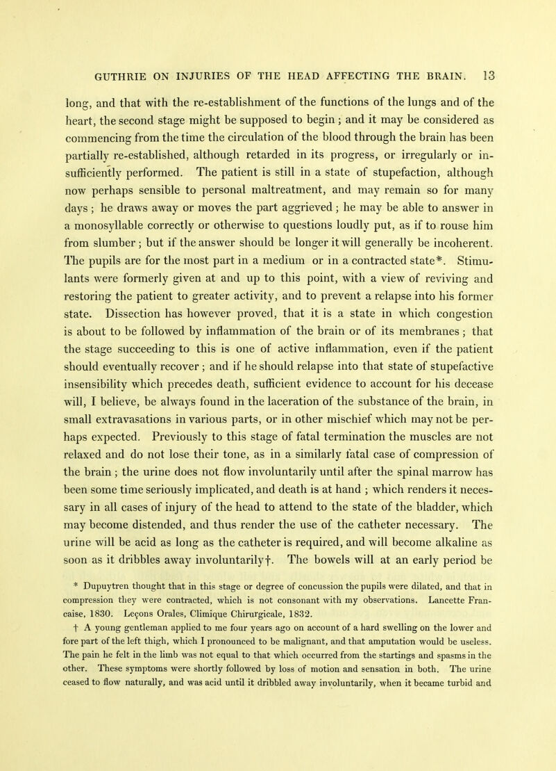 long, and that with the re-establishment of the functions of the lungs and of the heart, the second stage might be supposed to begin; and it may be considered as commencing from the time the circulation of the blood through the brain has been partially re-established, although retarded in its progress, or irregularly or in- sufficiently performed. The patient is still in a state of stupefaction, although now perhaps sensible to personal maltreatment, and may remain so for many days; he draws away or moves the part aggrieved; he may be able to answer in a monosyllable correctly or otherwise to questions loudly put, as if to rouse him from slumber; but if the answer should be longer it will generally be incoherent. The pupils are for the most part in a medium or in a contracted state*. Stimu- lants were formerly given at and up to this point, with a view of reviving and restoring the patient to greater activity, and to prevent a relapse into his former state. Dissection has however proved, that it is a state in which congestion is about to be followed by inflammation of the brain or of its membranes ; that the stage succeeding to this is one of active inflammation, even if the patient should eventually recover; and if he should relapse into that state of stupefactive insensibility which precedes death, sufficient evidence to account for his decease will, I believe, be always found in the laceration of the substance of the brain, in small extravasations in various parts, or in other mischief which may not be per- haps expected. Previously to this stage of fatal termination the muscles are not relaxed and do not lose their tone, as in a similarly fatal case of compression of the brain ; the urine does not flow involuntarily until after the spinal marrow has been some time seriously implicated, and death is at hand ; which renders it neces- sary in all cases of injury of the head to attend to the state of the bladder, which may become distended, and thus render the use of the catfieter necessary. The urine will be acid as long as the catheter is required, and will become alkaline as soon as it dribbles away involuntarilyf. The bowels will at an early period be * Dupuytren thought that in this stage or degree of concussion the pupils were dilated, and that in compression they were contracted, which is not consonant with my observations. Lancette Fran- caise, 1830. Lemons Orales, Climique Chirurgicale, 1832. t A young gentleman applied to me four years ago on account of a hard swelling on the lower and fore part of the left thigh, which I pronounced to be malignant, and that amputation would be useless. The pain he felt in the limb was not equal to that which occurred from the startings and spasms in the other. These symptoms were shortly followed by loss of motion and sensation in both. The urine ceased to flow naturally, and was acid untQ it dribbled away involuntarily, when it became turbid and