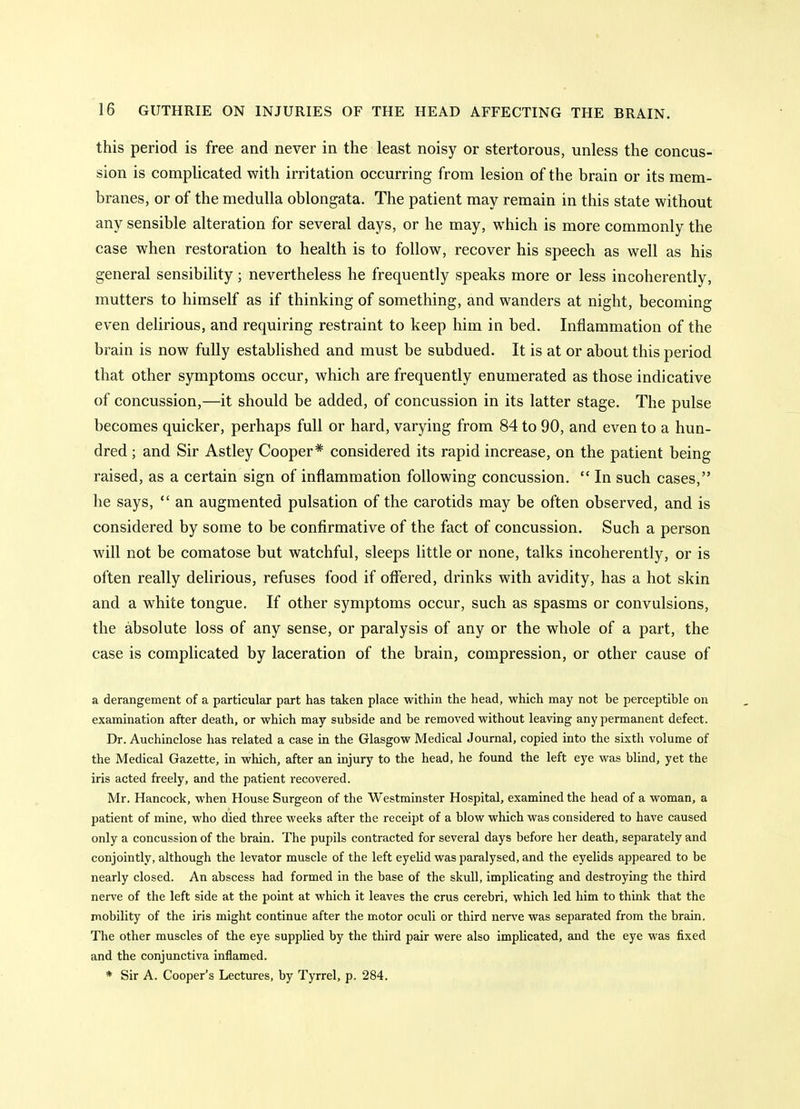 this period is free and never in the least noisy or stertorous, unless the concus- sion is complicated with irritation occurring from lesion of the brain or its mem- branes, or of the medulla oblongata. The patient may remain in this state without any sensible alteration for several days, or he may, which is more commonly the case when restoration to health is to follow, recover his speech as well as his general sensibility; nevertheless he frequently speaks more or less incoherently, mutters to himself as if thinking of something, and wanders at night, becoming even delirious, and requiring restraint to keep him in bed. Inflammation of the brain is now fully established and must be subdued. It is at or about this period that other symptoms occur, which are frequently enumerated as those indicative of concussion,—it should be added, of concussion in its latter stage. The pulse becomes quicker, perhaps full or hard, varying from 84 to 90, and even to a hun- dred ; and Sir Astley Cooper* considered its rapid increase, on the patient being raised, as a certain sign of inflammation following concussion.  In such cases, he says,  an augmented pulsation of the carotids may be often observed, and is considered by some to be confirmative of the fact of concussion. Such a person will not be comatose but watchful, sleeps little or none, talks incoherently, or is often really delirious, refuses food if offered, drinks with avidity, has a hot skin and a white tongue. If other symptoms occur, such as spasms or convulsions, the absolute loss of any sense, or paralysis of any or the whole of a part, the case is complicated by laceration of the brain, compression, or other cause of a derangement of a particular part has taken place within the head, which may not be perceptible on examination after death, or which may subside and be removed without leaving any permanent defect. Dr. Auchinclose has related a case in the Glasgow Medical Journal, copied into the sixth volume of the Medical Gazette, in which, after an injury to the head, he found the left eye was blind, yet the iris acted freely, and the patient recovered. Mr. Hancock, when House Surgeon of the Westminster Hospital, examined the head of a woman, a patient of mine, who died three weeks after the receipt of a blow which was considered to have caused only a concussion of the brain. The pupils contracted for several days before her death, separately and conjointly, although the levator muscle of the left eyelid was paralysed, and the eyelids appeared to be nearly closed. An abscess had formed in the base of the skull, implicating and destroying the third nerve of the left side at the point at which it leaves the crus cerebri, which led him to think that the mobility of the iris might continue after the motor oculi or third nerve was separated from the brain. The other muscles of the eye supplied by the third pair were also implicated, and the eye was fixed and the conjunctiva inflamed. * Sir A. Cooper's Lectures, by Tyrrel, p. 284.