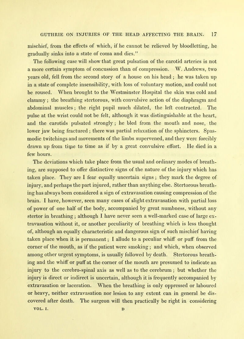 mischief, from the effects of which, if he cannot be relieved by bloodletting, he gradually sinks into a state of coma and dies. The following case will show that great pulsation of the carotid arteries is not a more certain symptom of concussion than of compression. W. Andrews, two years old, fell from the second story of a house on his head ; he was taken up in a state of complete insensibility, with loss of voluntary motion, and could not be roused. When brought to the Westminster Hospital the skin was cold and clammy ; the breathing stertorous, with convulsive action of the diaphragm and abdominal muscles; the right pupil much dilated, the left contracted. The pulse at the wrist could not be felt, although it was distinguishable at the heart, and the carotids pulsated strongly ; he bled from the mouth and nose, the lower jaw being fractured ; there was partial relaxation of the sphincters. Spas- modic twitchings and movements of the limbs supervened, and they were forcibly drawn up from time to time as if by a great convulsive effort. He died in a few hours. The deviations which take place from the usual and ordinary modes of breath- ing, are supposed to offer distinctive signs of the nature of the injury which has taken place. They are I fear equally uncertain signs ; they mark the degree of injury, and perhaps the part injured, rather than anything else. Stertorous breath- ing has always been considered a sign of extravasation causing compression of the brain, I have, however, seen many cases of slight extravasation with partial loss of power of one half of the body, accompanied by great numbness, without any stertor in breathing ; although I have never seen a well-marked case of large ex- travasation without it, or another peculiarity of breathing which is less thought of, although an equally characteristic and dangerous sign of such mischief having taken place when it is permanent; I allude to a peculiar whiff or puff from the corner of the mouth, as if the patient were smoking ; and which, when observed among other urgent symptoms, is usually followed by death. Stertorous breath- ing and the whiff or puff at the corner of the mouth are presumed to indicate an injury to the cerebro-spinal axis as well as to the cerebrum; but whether the injury is direct or indirect is uncertain, although it is frequently accompanied by extravasation or laceration. When the breathing is only oppressed or laboured or heavy, neither extravasation nor lesion to any extent can in general be dis- covered after death. The surgeon will then practically be right in considering VOL. I, D ^