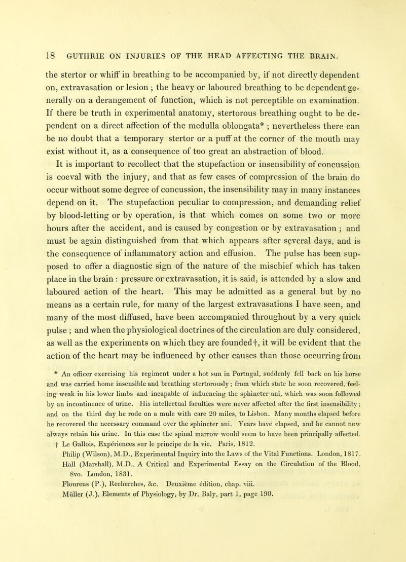 the stertor or whifF in breathing to be accompanied by, if not directly dependent on, extravasation or lesion ; the heavy or laboured breathing to be dependent ge- nerally on a derangement of function, which is not perceptible on examination. If there be truth in experimental anatomy, stertorous breathing ought to be de- pendent on a direct affection of the medulla oblongata* ; nevertheless there can be no doubt that a temporary stertor or a puff at the corner of the mouth may exist without it, as a consequence of too great an abstraction of blood. It is important to recollect that the stupefaction or insensibility of concussion is coeval with the injury, and that as few cases of compression of the brain do occur without some degree of concussion, the insensibility may in many instances depend on it. The stupefaction peculiar to compression, and demanding relief by blood-letting or by operation, is that which comes on some two or more hours after the accident, and is caused by congestion or by extravasation ; and must be again distinguished from that which appears after several days, and is the consequence of inflammatory action and effusion. The pulse has been sup- posed to offer a diagnostic sign of the nature of the mischief which has taken place in the brain : pressure or extravasation, it is said, is attended by a slow and laboured action of the heart. This may be admitted as a general but by no means as a certain rule, for many of the largest extravasations I have seen, and many of the most diffused, have been accompanied throughout by a very quick pulse ; and when the physiological doctrines of the circulation are duly considered, as well as the experiments on which they are founded f, it will be evident that the action of the heart may be influenced by other causes than those occurring from * An officer exercising his regiment under a hot sun in Portugal, suddenly fell hack on his horse and was carried home insensible and breathing stertorously; from which state he soon recovered, feel- ing weak in his lower limbs and incapable of influencing the sphincter ani, which was soon followed by an incontinence of urine. His intellectual faculties were never affected after the first insensibility; and on the third day he rode on a mule with care 20 miles, to Lisbon. Many months elapsed before he recovered the necessary command over the sphincter ani. Years have elapsed, and he cannot new always retain his urine. In this case the spinal marrow would seem to have been principally affected, t Le Gallois, Experiences sur le principe de la vie. Paris, 1812. Philip (Wilson), M.D., Experimental Inquiry into the Laws of the Vital Functions. London, 1817. Hall (Marshall), M.D., A Critical and Experimental Essay on the Circulation of the Blood, 8vo. London, 1831. Flourens (P.), Recherches, &c. Deuxieme edition, chap. viii. Miiller (J.), Elements of Physiology^ by Dr. Baly, part 1, page 190.