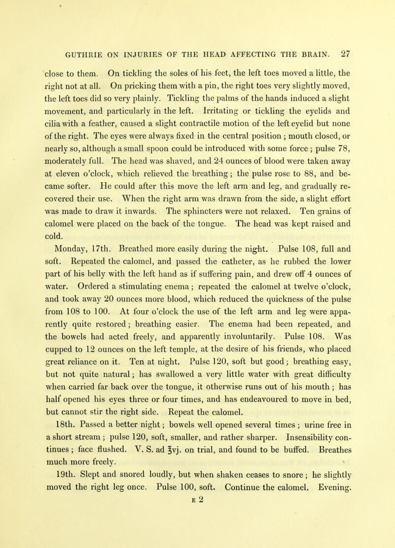 'close to them. On tickling the soles of his feet, the left toes moved a little, the right not at all. On pricking them with a pin, the right toes very slightly moved, the left toes did so very plainly. Tickling the palms of the hands induced a slight movement, and particularly in the left. Irritating or tickling the eyelids and cilia with a feather, caused a slight contractile motion of the left eyelid but none of the right. The eyes were always fixed in the central position ; mouth closed, or nearly so, although a small spoon could be introduced with some force ; pulse 78, moderately full. The head was shaved, and 24 ounces of blood were taken away at eleven o'clock, which relieved the breathing; the pulse rose to 88, and be- came softer. He could after this move the left arm and leg, and gradually re- covered their use. When the right arm was drawn from the side, a slight effort was made to draw it inwards. The sphincters were not relaxed. Ten grains of calomel were placed on the back of the tongue. The head was kept raised and cold. Monday, 17th. Breathed more easily during the night. Pulse 108, full and soft. Repeated the calomel, and passed the catheter, as he rubbed the lower part of his belly with the left hand as if suffering pain, and drew oflf 4 ounces of water. Ordered a stimulating enema ; repeated the calomel at twelve o'clock, and took away 20 ounces more blood, which reduced the quickness of the pulse from 108 to 100. At four o'clock the use of the left arm and leg were appa- rently quite restored; breathing easier. The enema had been repeated, and the bowels had acted freely, and apparently involuntarily. Pulse 108. Was cupped to 12 ounces on the left temple, at the desire of his friends, who placed great reliance on it. Ten at night. Pulse 120, soft but good; breathing easy, but not quite natural; has swallowed a very little water with great difficulty when carried far back over the tongue, it otherwise runs out of his mouth; has half opened his eyes three or four times, and has endeavoured to move in bed, but cannot stir the right side. Repeat the calomel. 18th. Passed a better night; bowels well opened several times ; urine free in a short stream ; pulse 120, soft, smaller, and rather sharper. Insensibility con- tinues ; face flushed. V. S. ad ^vj. on trial, and found to be buffed. Breathes much more freely. 19th. Slept and snored loudly, but when shaken ceases to snore; he slightly moved the right leg once. Pulse 100, soft. Continue the calomel. Evening. E 2