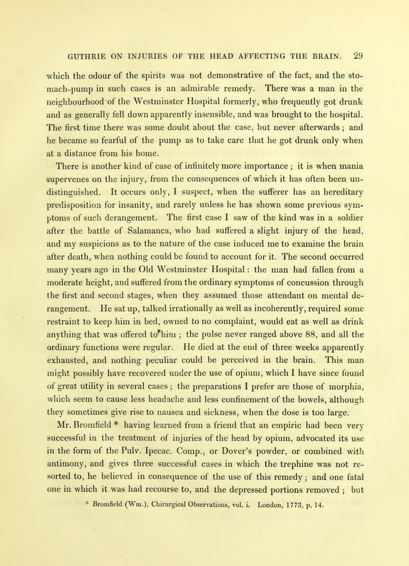 which the odour of the spirits was not demonstrative of the fact, and the sto- mach-pump in such cases is an admirable remedy. There was a man in the neighbourhood of the Westminster Hospital formerly, who frequently got drunk and as generally fell down apparently insensible, and was brought to the hospital. The first time there was some doubt about the case, but never afterwards; and he became so fearful of the pump as to take care that he got drunk only when at a distance from his home. There is another kind of case of infinitely more importance ; it is when mania supervenes on the injury, from the consequences of which it has often been un- distinguished. It occurs only, I suspect, when the sufferer has an hereditary predisposition for insanity, and rarely unless he has shown some previous sym- ptoms of such derangement. The first case I saw of the kind was in a soldier after the battle of Salamanca, who had suffered a slight injury of the head, and my suspicions as to the nature of the case induced me to examine the brain after death, when nothing could be found to account for it. The second occurred many years ago in the Old Westminster Hospital: the man had fallen from a moderate height, and suffered from the ordinary symptoms of concussion through the first and second stages, when they assumed those attendant on mental de- rangement. He sat up, talked irrationally as well as incoherently, required some restraint to keep him in bed, owned to no complaint, would eat as well as drink anything that was offered to^him ; the pulse never ranged above 88, and all the ordinary functions were regular. He died at the end of three weeks apparently exhausted, and nothing peculiar could be perceived in the brain. This man might possibly have recovered under the use of opium, which I have since found of great utility in several cases ; the preparations I prefer are those of morphia, which seem to cause less headache and less confinement of the bowels, although they sometimes give rise to nausea and sickness, when the dose is too large. Mr. Bromfield * having learned from a friend that an empiric had been very successful in the treatment of injuries of the head by opium, advocated its use in the form of the Pulv. Ipecac. Comp., or Dover's powder, or combined with antimony, and gives three successful cases in which the trephine was not re- sorted to, he beheved in consequence of the use of this remedy; and one fatal one in which it was had recourse to, and the depressed portions removed ; but * Bromfield (Wm.), Chirurgical Observations, vol. i. London, 1773, p. 14.