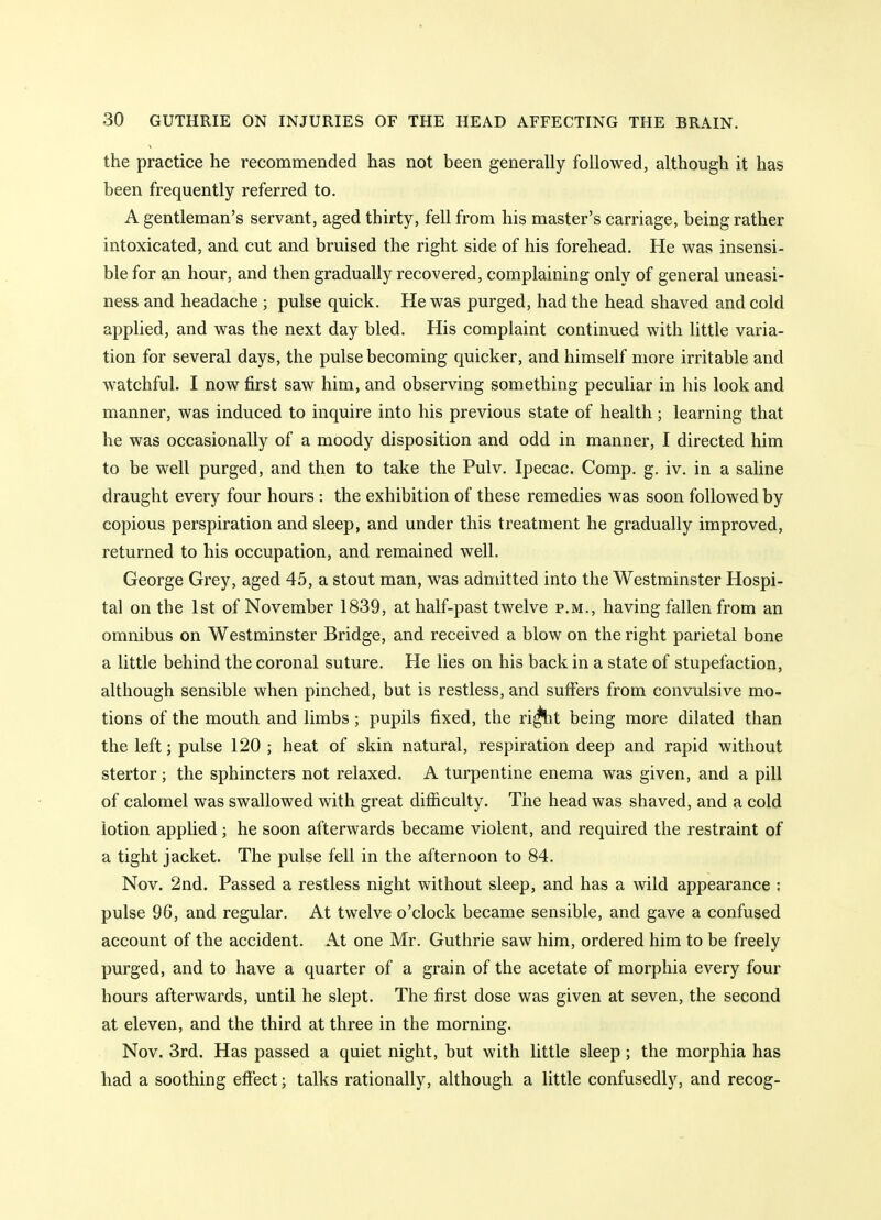 the practice he recommended has not been generally followed, although it has been frequently referred to. A gentleman's servant, aged thirty, fell from his master's carriage, being rather intoxicated, and cut and bruised the right side of his forehead. He was insensi- ble for an hour, and then gradually recovered, complaining only of general uneasi- ness and headache ; pulse quick. He was purged, had the head shaved and cold applied, and was the next day bled. His complaint continued with little varia- tion for several days, the pulse becoming quicker, and himself more irritable and watchful. I now first saw him, and observing something peculiar in his look and manner, was induced to inquire into his previous state of health; learning that he was occasionally of a moody disposition and odd in manner, I directed him to be well purged, and then to take the Pulv. Ipecac. Comp. g. iv. in a saline draught every four hours : the exhibition of these remedies was soon followed by copious perspiration and sleep, and under this treatment he gradually improved, returned to his occupation, and remained well. George Grey, aged 45, a stout man, was admitted into the Westminster Hospi- tal on the 1st of November 1839, at half-past twelve p.m., having fallen from an omnibus on Westminster Bridge, and received a blow on the right parietal bone a little behind the coronal suture. He lies on his back in a state of stupefaction, although sensible when pinched, but is restless, and suffers from convulsive mo- tions of the mouth and limbs; pupils fixed, the ri^it being more dilated than the left; pulse 120 ; heat of skin natural, respiration deep and rapid without stertor; the sphincters not relaxed. A turpentine enema was given, and a pill of calomel was swallowed with great difficulty. The head was shaved, and a cold lotion applied; he soon afterwards became violent, and required the restraint of a tight jacket. The pulse fell in the afternoon to 84. Nov. 2nd. Passed a restless night without sleep, and has a wild appearance : pulse 96, and regular. At twelve o'clock became sensible, and gave a confused account of the accident. At one Mr. Guthrie saw him, ordered him to be freely purged, and to have a quarter of a grain of the acetate of morphia every four hours afterwards, until he slept. The first dose was given at seven, the second at eleven, and the third at three in the morning. Nov. 3rd. Has passed a quiet night, but with little sleep ; the morphia has had a soothing effect; talks rationally, although a little confusedly, and recog-