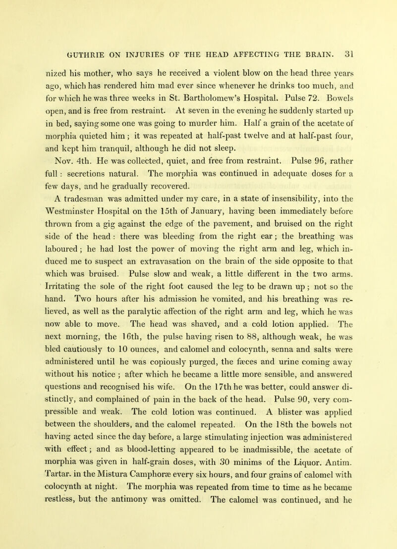 nized his mother, who says he received a violent blow on the head three years ago, which has rendered him mad ever since whenever he drinks too much, and for which he was three weeks in St. Bartholomew's Hospital. Pulse 72. Bowels open, and is free from restraint. At seven in the evening he suddenly started up in bed, saying some one was going to murder him. Half a grain of the acetate of morphia quieted him; it was repeated at half-past twelve and at half-past four, and kept him tranquil, although he did not sleep. Nov. 4th. He was collected, quiet, and free from restraint. Pulse 96, rather full : secretions natural. The morphia was continued in adequate doses for a few days, and he gradually recovered. A tradesman was admitted under my care, in a state of insensibility, into the Westminster Hospital on the 15th of January, having been immediately before thrown from a gig against the edge of the pavement, and bruised on the right side of the head : there was bleeding from the right ear; the breathing was laboured; he had lost the power of moving the right arm and leg, which in- duced me to suspect an extravasation on the brain of the side opposite to that which was bruised. Pulse slow and weak, a little different in the two arms. Irritating the sole of the right foot caused the leg to be drawn up; not so the hand. Two hours after his admission he vomited, and his breathing was re- lieved, as well as the paralytic affection of the right arm and leg, which he was now able to move. The head was shaved, and a cold lotion applied. The next morning, the 16th, the pulse having risen to 88, although weak, he was bled cautiously to 10 ounces, and calomel and colocynth, senna and salts were administered until he was copiously purged, the fseces and urine coming away without his notice ; after which he became a little more sensible, and answered questions and recognised his wife. On the 17th he was better, could answer di- stinctly, and complained of pain in the back of the head. Pulse 90, very com- pressible and weak. The cold lotion was continued. A blister was applied between the shoulders, and the calomel repeated. On the 18th the bowels not having acted since the day before, a large stimulating injection was administered with effect; and as blood-letting appeared to be inadmissible, the acetate of morphia was given in half-grain doses, with 30 minims of the Liquor. Antim. Tartar, in the Mistura Camphorse every six hours, and four grains of calomel with colocynth at night. The morphia was repeated from time to time as he became restless, but the antimony was omitted. The calomel was continued, and he