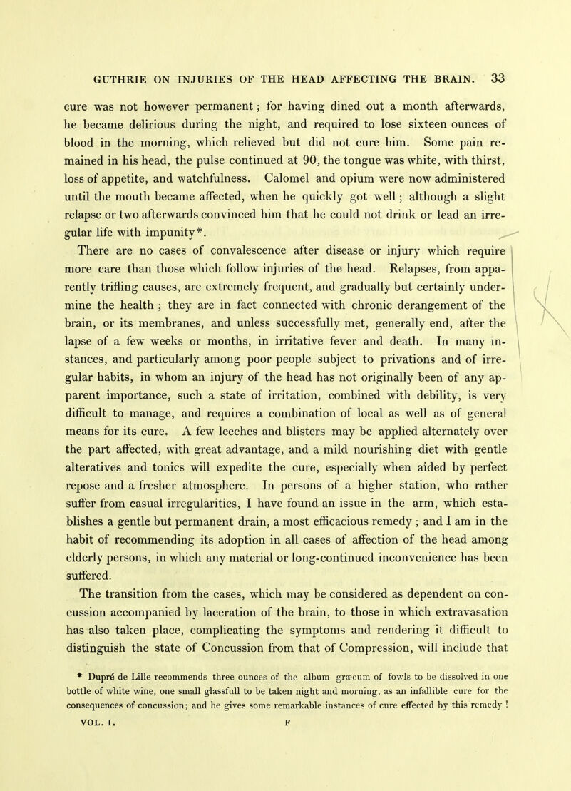 cure was not however permanent; for having dined out a month afterwards, he became dehrious during the night, and required to lose sixteen ounces of blood in the morning, which relieved but did not cure him. Some pain re- mained in his head, the pulse continued at 90, the tongue was white, with thirst, loss of appetite, and watchfulness. Calomel and opium were now administered until the mouth became affected, when he quickly got well; although a slight relapse or two afterwards convinced him that he could not drink or lead an irre- gular life with impunity*. ^ There are no cases of convalescence after disease or injury which require more care than those which follow injuries of the head. Relapses, from appa- rently trifling causes, are extremely frequent, and gradually but certainly under- mine the health ; they are in fact connected with chronic derangement of the brain, or its membranes, and unless successfully met, generally end, after the lapse of a few weeks or months, in irritative fever and death. In many in- stances, and particularly among poor people subject to privations and of irre- gular habits, in whom an injury of the head has not originally been of any ap- parent importance, such a state of irritation, combined with debility, is very difficult to manage, and requires a combination of local as well as of general means for its cure. A few leeches and blisters may be applied alternately over the part affected, with great advantage, and a mild nourishing diet with gentle alteratives and tonics will expedite the cure, especially when aided by perfect repose and a fresher atmosphere. In persons of a higher station, who rather suffer from casual irregularities, I have found an issue in the arm, which esta- blishes a gentle but permanent drain, a most efficacious remedy ; and I am in the habit of recommending its adoption in all cases of affection of the head among elderly persons, in which any material or long-continued inconvenience has been suffered. The transition from the cases, which may be considered as dependent on con- cussion accompanied by laceration of the brain, to those in which extravasation has also taken place, complicating the symptoms and rendering it difficult to distinguish the state of Concussion from that of Compression, will include that * Dupr^ de Lille recommends three ounces of the album graecum of fowls to be dissolved in one bottle of white wine, one small glassfuU to be taken night and morning, as an infallible cure for the consequences of concussion; and he gives some remarkable instances of cure effected by this remedy ! VOL. I. F