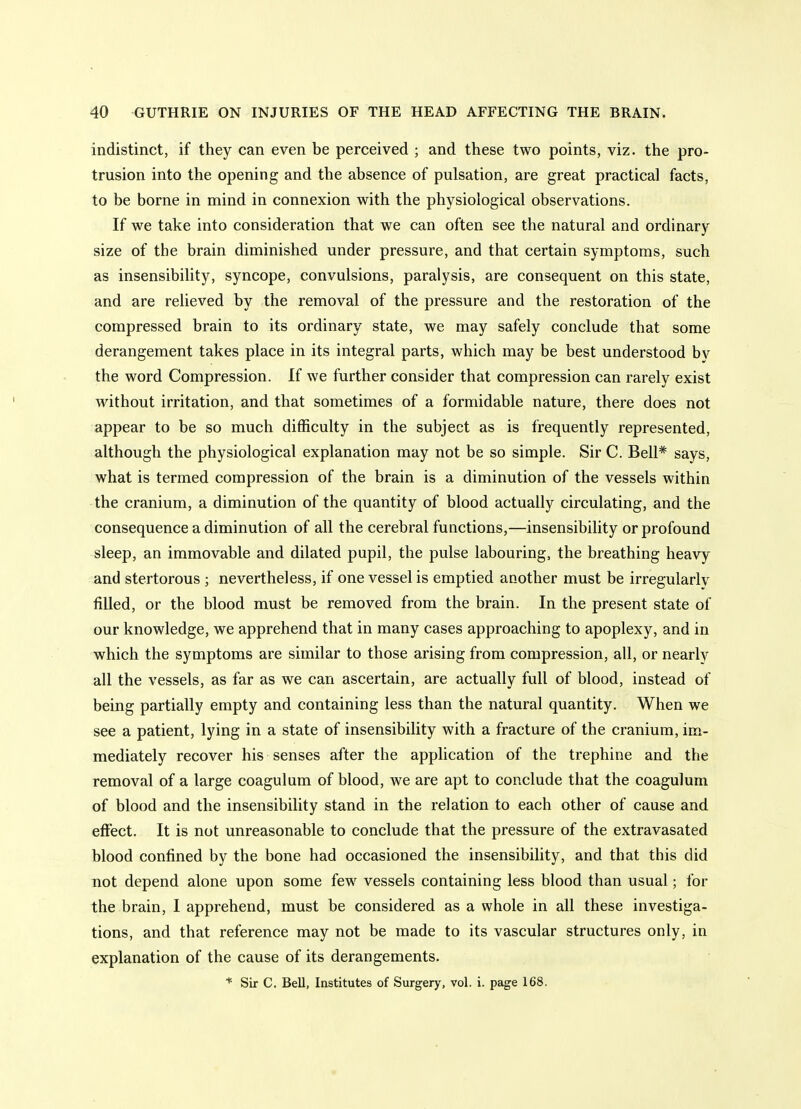 indistinct, if they can even be perceived ; and these two points, viz. the pro- trusion into the opening and the absence of pulsation, are great practical facts, to be borne in mind in connexion with the physiological observations. If we take into consideration that we can often see the natural and ordinary size of the brain diminished under pressure, and that certain symptoms, such as insensibility, syncope, convulsions, paralysis, are consequent on this state, and are relieved by the removal of the pressure and the restoration of the compressed brain to its ordinary state, we may safely conclude that some derangement takes place in its integral parts, which may be best understood by the word Compression. If we further consider that compression can rarely exist without irritation, and that sometimes of a formidable nature, there does not appear to be so much difficulty in the subject as is frequently represented, although the physiological explanation may not be so simple. Sir C. Bell* says, what is termed compression of the brain is a diminution of the vessels within the cranium, a diminution of the quantity of blood actually circulating, and the consequence a diminution of all the cerebral functions,—insensibility or profound sleep, an immovable and dilated pupil, the pulse labouring, the breathing heavy and stertorous ; nevertheless, if one vessel is emptied another must be irregularly filled, or the blood must be removed from the brain. In the present state of our knowledge, we apprehend that in many cases approaching to apoplexy, and in which the symptoms are similar to those arising from compression, all, or nearly all the vessels, as far as we can ascertain, are actually full of blood, instead of being partially empty and containing less than the natural quantity. When we see a patient, lying in a state of insensibility with a fracture of the cranium, im- mediately recover his senses after the application of the trephine and the removal of a large coagulum of blood, we are apt to conclude that the coagulum of blood and the insensibility stand in the relation to each other of cause and effect. It is not unreasonable to conclude that the pressure of the extravasated blood confined by the bone had occasioned the insensibility, and that this did not depend alone upon some few vessels containing less blood than usual; for the brain, I apprehend, must be considered as a whole in all these investiga- tions, and that reference may not be made to its vascular structures only, in explanation of the cause of its derangements. * Sir C. Bell, Institutes of Surgery, vol. i. page 168.