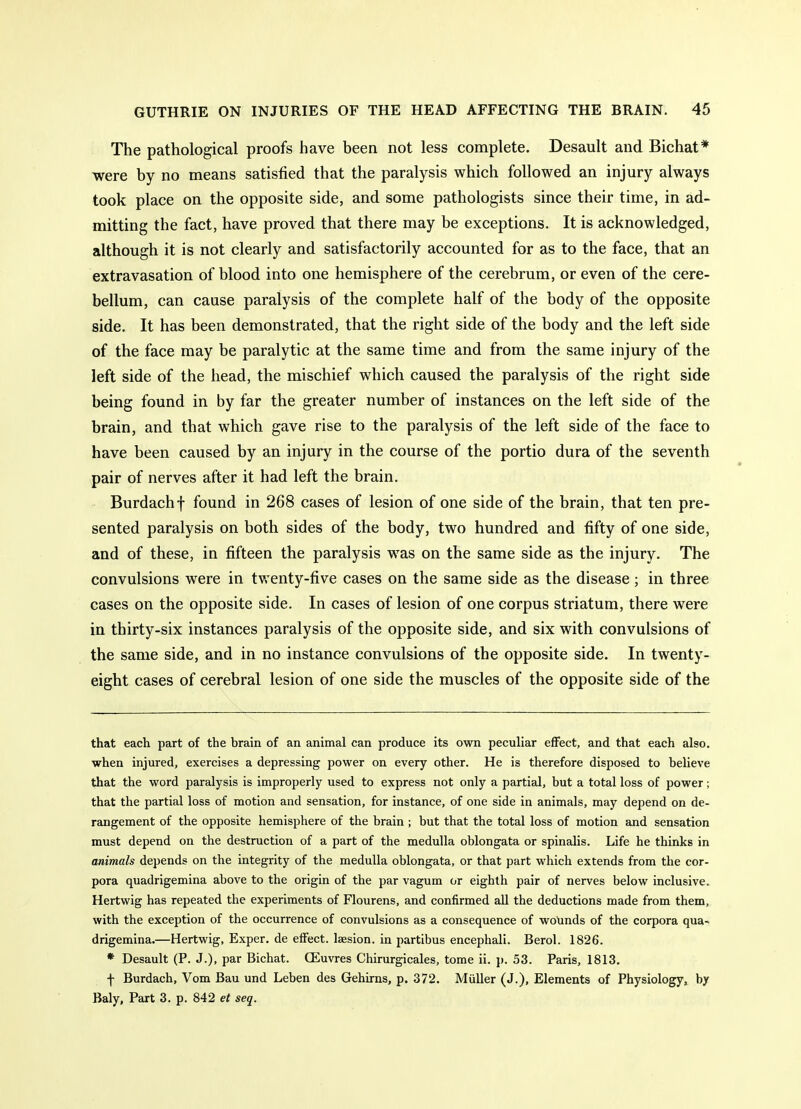 The pathological proofs have been not less complete. Desault and Bichat* were by no means satisfied that the paralysis which followed an injury always took place on the opposite side, and some pathologists since their time, in ad- mitting the fact, have proved that there may be exceptions. It is acknowledged, although it is not clearly and satisfactorily accounted for as to the face, that an extravasation of blood into one hemisphere of the cerebrum, or even of the cere- bellum, can cause paralysis of the complete half of the body of the opposite side. It has been demonstrated, that the right side of the body and the left side of the face may be paralytic at the same time and from the same injury of the left side of the head, the mischief which caused the paralysis of the right side being found in by far the greater number of instances on the left side of the brain, and that which gave rise to the paralysis of the left side of the face to have been caused by an injury in the course of the portio dura of the seventh pair of nerves after it had left the brain. Burdachf found in 268 cases of lesion of one side of the brain, that ten pre- sented paralysis on both sides of the body, two hundred and fifty of one side, and of these, in fifteen the paralysis was on the same side as the injury. The convulsions were in twenty-five cases on the same side as the disease; in three cases on the opposite side. In cases of lesion of one corpus striatum, there were in thirty-six instances paralysis of the opposite side, and six with convulsions of the same side, and in no instance convulsions of the opposite side. In twenty- eight cases of cerebral lesion of one side the muscles of the opposite side of the that each part of the brain of an animal can produce its own peculiar effect, and that each also, when injured, exercises a depressing power on every other. He is therefore disposed to believe that the word paralysis is improperly used to express not only a partial, but a total loss of power; that the partial loss of motion and sensation, for instance, of one side in animals, may depend on de- rangement of the opposite hemisphere of the brain ; but that the total loss of motion and sensation must depend on the destruction of a part of the medulla oblongata or spinalis. Life he thinks in animals depends on the integrity of the medulla oblongata, or that part which extends from the cor- pora quadrigemina above to the origin of the par vagum or eighth pair of nerves below inclusive. Hertwig has repeated the experiments of Flourens, and confirmed aU the deductions made from them, with the exception of the occurrence of convulsions as a consequence of wotinds of the corpora qua^ drigemina.—Hertwig, Exper. de effect, laesion. in partibus encephali. Berol. 1826. * Desault (P. J.), par Bichat. CEuvres Chirurgicales, tome ii. j). 53. Paris, 1813, f Burdach, Vom Bau und Leben des Gehirns, p. 372. Miiller (J.), Elements of Physiology, by Baly, Part 3. p. 842 et seq.