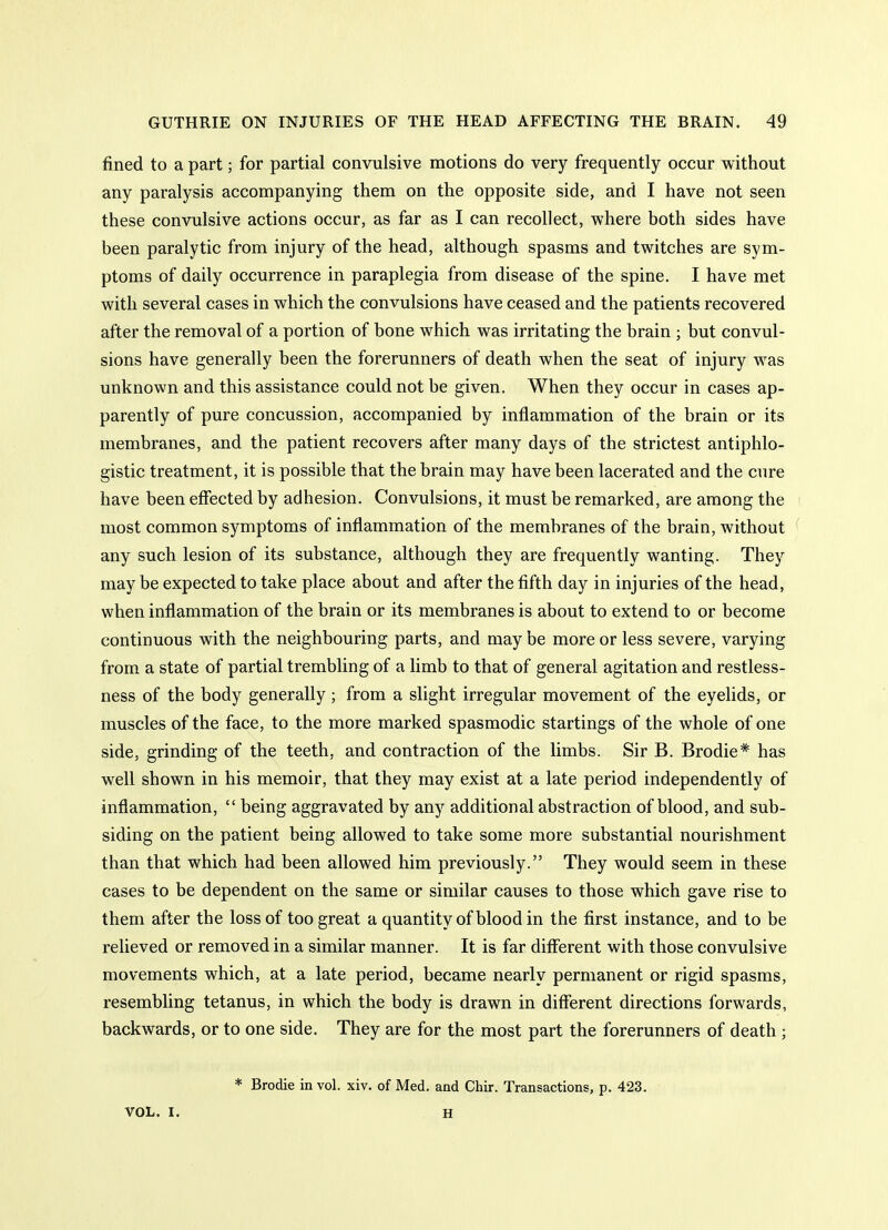 fined to a part; for partial convulsive motions do very frequently occur without any paralysis accompanying them on the opposite side, and I have not seen these convulsive actions occur, as far as I can recollect, where both sides have been paralytic from injury of the head, although spasms and twitches are sym- ptoms of daily occurrence in paraplegia from disease of the spine. I have met with several cases in which the convulsions have ceased and the patients recovered after the removal of a portion of bone which was irritating the brain ; but convul- sions have generally been the forerunners of death when the seat of injury was unknown and this assistance could not be given. When they occur in cases ap- parently of pure concussion, accompanied by inflammation of the brain or its membranes, and the patient recovers after many days of the strictest antiphlo- gistic treatment, it is possible that the brain may have been lacerated and the cure have been effected by adhesion. Convulsions, it must be remarked, are among the ' most common symptoms of inflammation of the membranes of the brain, without any such lesion of its substance, although they are frequently wanting. They maybe expected to take place about and after the fifth day in injuries of the head, when inflammation of the brain or its membranes is about to extend to or become continuous with the neighbouring parts, and may be more or less severe, varying from a state of partial trembling of a limb to that of general agitation and restless- ness of the body generally; from a slight irregular movement of the eyelids, or muscles of the face, to the more marked spasmodic startings of the whole of one side, grinding of the teeth, and contraction of the limbs. Sir B. Brodie* has well shown in his memoir, that they may exist at a late period independently of inflammation,  being aggravated by any additional abstraction of blood, and sub- siding on the patient being allowed to take some more substantial nourishment than that which had been allowed him previously. They would seem in these cases to be dependent on the same or similar causes to those which gave rise to them after the loss of too great a quantity of blood in the first instance, and to be relieved or removed in a similar manner. It is far different with those convulsive movements which, at a late period, became nearly permanent or rigid spasms, resembling tetanus, in which the body is drawn in different directions forwards, backwards, or to one side. They are for the most part the forerunners of death; * Brodie in vol. xiv. of Med. and Chir. Transactions, p. 423. VOL. I. H