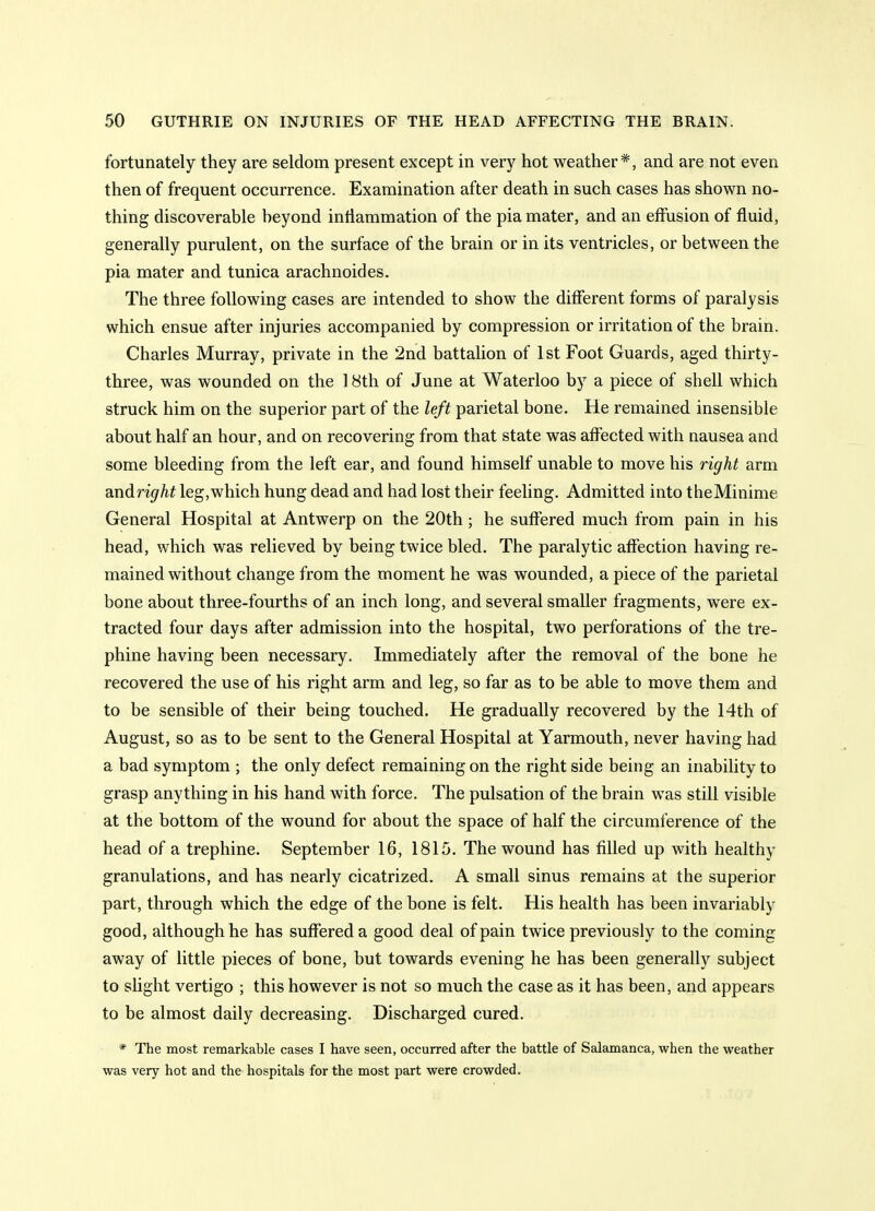 fortunately they are seldom present except in very hot weather*, and are not even then of frequent occurrence. Examination after death in such cases has shown no- thing discoverable beyond intiammation of the pia mater, and an effusion of fluid, generally purulent, on the surface of the brain or in its ventricles, or between the pia mater and tunica arachnoides. The three following cases are intended to show the different forms of paralysis which ensue after injuries accompanied by compression or irritation of the brain. Charles Murray, private in the 2nd battalion of 1st Foot Guards, aged thirty- three, was wounded on the 18th of June at Waterloo by a piece of shell which struck him on the superior part of the left parietal bone. He remained insensible about half an hour, and on recovering from that state was affected with nausea and some bleeding from the left ear, and found himself unable to move his right arm andright leg,which hung dead and had lost their feehng. Admitted into theMinime General Hospital at Antwerp on the 20th; he suffered much from pain in his head, which was relieved by being twice bled. The paralytic affection having re- mained without change from the moment he was wounded, a piece of the parietal bone about three-fourths of an inch long, and several smaller fragments, were ex- tracted four days after admission into the hospital, two perforations of the tre- phine having been necessary. Immediately after the removal of the bone he recovered the use of his right arm and leg, so far as to be able to move them and to be sensible of their being touched. He gradually recovered by the 14th of August, so as to be sent to the General Hospital at Yarmouth, never having had a bad symptom ; the only defect remaining on the right side being an inability to grasp anything in his hand with force. The pulsation of the brain was still visible at the bottom of the wound for about the space of half the circumference of the head of a trephine. September 16, 1815. The wound has filled up with healthy granulations, and has nearly cicatrized. A small sinus remains at the superior part, through which the edge of the bone is felt. His health has been invariably good, although he has suffered a good deal of pain twice previously to the coming away of little pieces of bone, but towards evening he has been generally subject to slight vertigo ; this however is not so much the case as it has been, and appears to be almost daily decreasing. Discharged cured. * The most remarkable cases I have seen, occurred after the battle of Salamanca, when the weather was very hot and the hospitals for the most part were crowded.