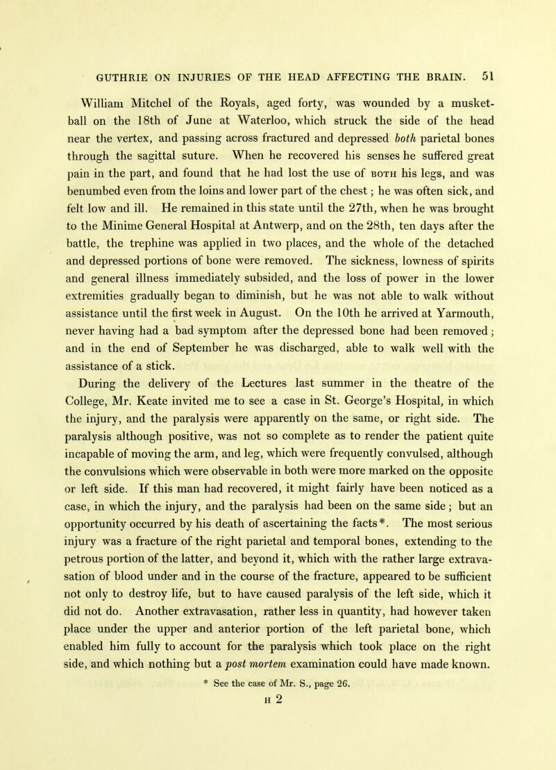 William Mitchel of the Royals, aged forty, was wounded by a musket- ball on the 18th of Jane at Waterloo, which struck the side of the head near the vertex, and passing across fractured and depressed hoth parietal bones through the sagittal suture. When he recovered his senses he suffered great pain in the part, and found that he had lost the use of both his legs, and was benumbed even from the loins and lower part of the chest; he was often sick, and felt low and ill. He remained in this state until the 27th, when he was brought to the Minime General Hospital at Antwerp, and on the 28th, ten days after the battle, the trephine was applied in two places, and the whole of the detached and depressed portions of bone were removed. The sickness, lowness of spirits and general illness immediately subsided, and the loss of power in the lower extremities gradually began to diminish, but he was not able to walk without assistance until the first week in August. On the 10th he arrived at Yarmouth, never having had a bad symptom after the depressed bone had been removed; and in the end of September he was discharged, able to walk well with the assistance of a stick. During the delivery of the Lectures last summer in the theatre of the College, Mr. Keate invited me to see a case in St. George's Hospital, in which the injury, and the paralysis were apparently on the same, or right side. The paralysis although positive, was not so complete as to render the patient quite incapable of moving the arm, and leg, which were frequently convulsed, although the convulsions which were observable in both were more marked on the opposite or left side. If this man had recovered, it might fairly have been noticed as a case, in which the injury, and the paralysis had been on the same side; but an opportunity occurred by his death of ascertaining the facts*. The most serious injury was a fracture of the right parietal and temporal bones, extending to the petrous portion of the latter, and beyond it, which with the rather large extrava- sation of blood under and in the course of the fracture, appeared to be sufficient not only to destroy life, but to have caused paralysis of the left side, which it did not do. Another extravasation, rather less in quantity, had however taken place under the upper and anterior portion of the left parietal bone, which enabled him fully to account for the paralysis which took place on the right side, and which nothing but a post mortem examination could have made known. * See the case of Mr. S., page 26. H 2