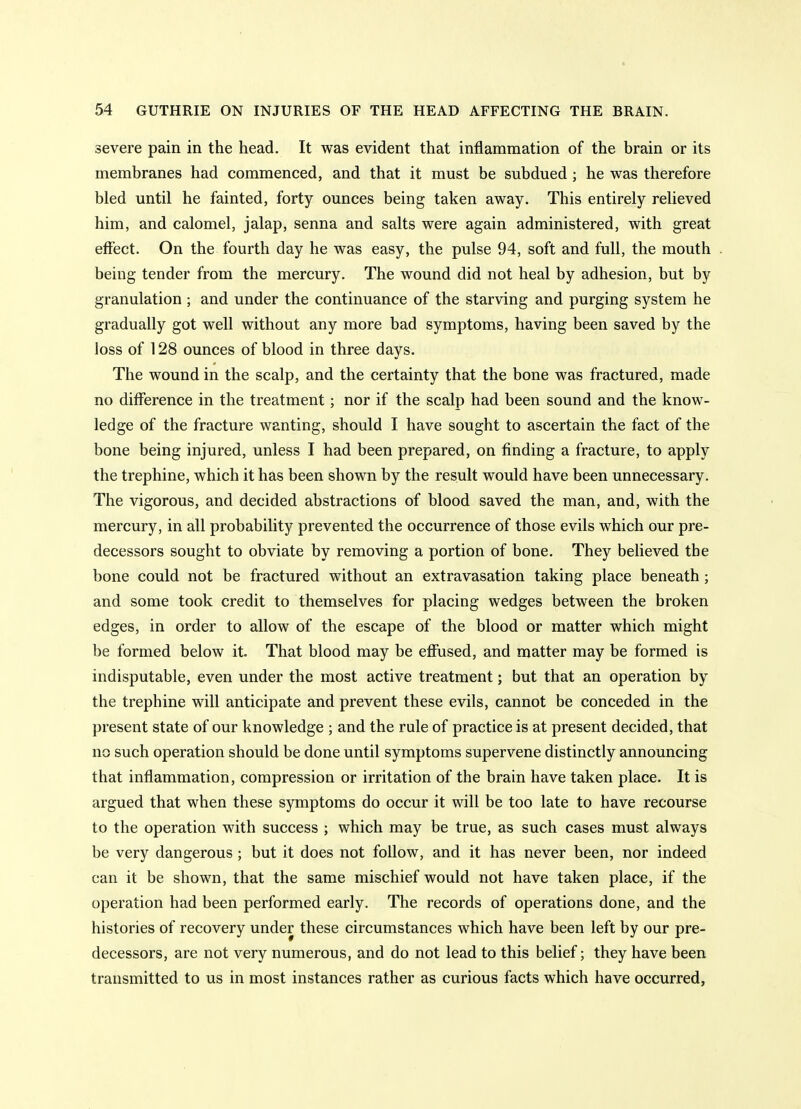 severe pain in the head. It was evident that inflammation of the brain or its membranes had commenced, and that it must be subdued ; he was therefore bled until he fainted, forty ounces being taken away. This entirely relieved him, and calomel, jalap, senna and salts were again administered, with great effect. On the fourth day he was easy, the pulse 94, soft and full, the mouth being tender from the mercury. The wound did not heal by adhesion, but by granulation ; and under the continuance of the starving and purging system he gradually got well without any more bad symptoms, having been saved by the loss of 128 ounces of blood in three days. The wound in the scalp, and the certainty that the bone was fractured, made no difference in the treatment; nor if the scalp had been sound and the know- ledge of the fracture wanting, should I have sought to ascertain the fact of the bone being injured, unless I had been prepared, on finding a fracture, to apply the trephine, which it has been shown by the result would have been unnecessary. The vigorous, and decided abstractions of blood saved the man, and, with the mercury, in all probability prevented the occurrence of those evils which our pre- decessors sought to obviate by removing a portion of bone. They believed the bone could not be fractured without an extravasation taking place beneath; and some took credit to themselves for placing wedges between the broken edges, in order to allow of the escape of the blood or matter which might be formed below it. That blood may be ejffused, and matter may be formed is indisputable, even under the most active treatment; but that an operation by the trephine will anticipate and prevent these evils, cannot be conceded in the present state of our knowledge ; and the rule of practice is at present decided, that no such operation should be done until symptoms supervene distinctly announcing that inflammation, compression or irritation of the brain have taken place. It is argued that when these symptoms do occur it will be too late to have recourse to the operation with success ; which may be true, as such cases must always be very dangerous ; but it does not follow, and it has never been, nor indeed can it be shown, that the same mischief would not have taken place, if the operation had been performed early. The records of operations done, and the histories of recovery under these circumstances which have been left by our pre- decessors, are not very numerous, and do not lead to this belief; they have been transmitted to us in most instances rather as curious facts which have occurred,