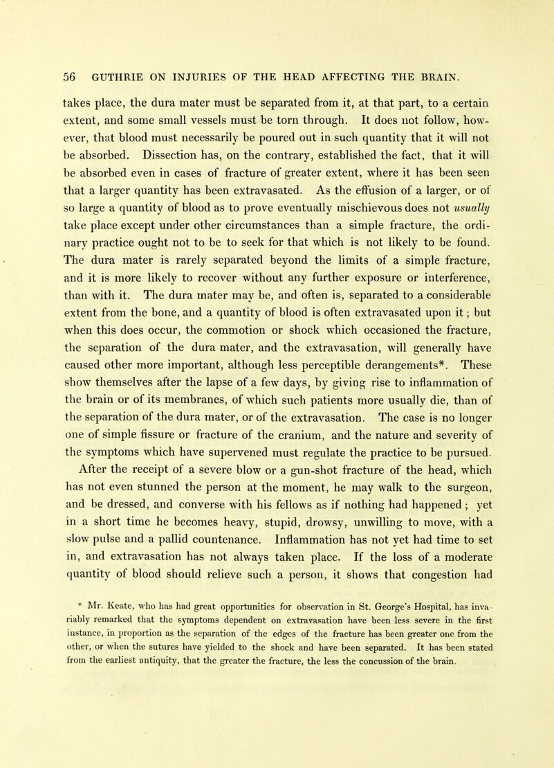 takes place, the dura mater must be separated from it, at that part, to a certain extent, and some small vessels must be torn through. It does not follow, how- ever, that blood must necessarily be poured out in such quantity that it will not be absorbed. Dissection has, on the contrary, established the fact, that it will be absorbed even in cases of fracture of greater extent, where it has been seen that a larger quantity has been extravasated. As the effusion of a larger, or of so large a quantity of blood as to prove eventually mischievous does not usually take place except under other circumstances than a simple fracture, the ordi- nary practice ought not to be to seek for that which is not likely to be found. The dura mater is rarely separated beyond the limits of a simple fracture, and it is more likely to recover without any further exposure or interference, than with it. The dura mater may be, and often is, separated to a considerable extent from the bone, and a quantity of blood is often extravasated upon it; but when this does occur, the commotion or shock which occasioned the fracture, the separation of the dura mater, and the extravasation, will generally have caused other more important, although less perceptible derangements*. These show themselves after the lapse of a few days, by giving rise to inflammation of the brain or of its membranes, of which such patients more usually die, than of the separation of the dura mater, or of the extravasation. The case is no longer one of simple fissure or fracture of the cranium, and the nature and severity of the symptoms which have supervened must regulate the practice to be pursued. After the receipt of a severe blow or a gun-shot fracture of the head, which has not even stunned the person at the moment, he may walk to the surgeon, and be dressed, and converse with his fellows as if nothing had happened; yet in a short time he becomes heavy, stupid, drowsy, unwilling to move, with a slow pulse and a pallid countenance. Inflammation has not yet had time to set in, and extravasation has not always taken place. If the loss of a moderate quantity of blood should relieve such a person, it shows that congestion had * Mr. Keate, who has had great opportunities for observation in St. George's Hospital, has inva- riably remarked that the spaptoms dependent on extravasation have been less severe in the first instance, in proportion as the separation of the edges of the fracture has been greater one from the other, or when the sutures have yielded to the shock and have been separated. It has been stated from the earliest antiquity, that the greater the fracture, the less the concussion of the brain.