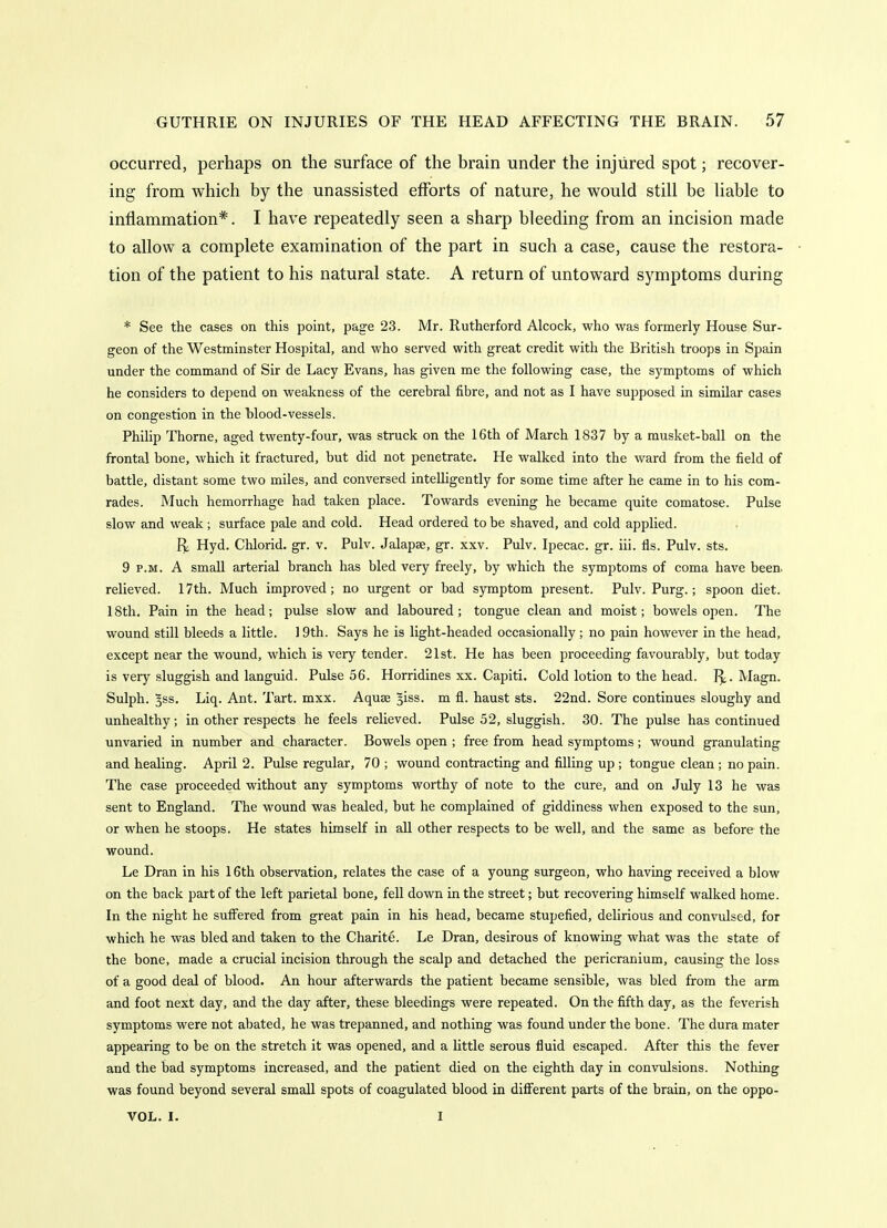 occurred, perhaps on the surface of the brain under the injured spot; recover- ing from which by the unassisted efforts of nature, he would still be liable to inflammation*. I have repeatedly seen a sharp bleeding from an incision made to allow a complete examination of the part in such a case, cause the restora- tion of the patient to his natural state. A return of untoward symptoms during * See the cases on this point, page 23. Mr. Rutherford Alcock, who was formerly House Sur- geon of the Westminster Hospital, and who served with great credit with the British troops in Spain under the command of Sir de Lacy Evans, has given me the following case, the symptoms of which he considers to depend on weakness of the cerebral fibre, and not as I have supposed in similar cases on congestion in the blood-vessels. Philip Thome, aged twenty-four, was struck on the 16th of March 1837 by a musket-ball on the frontal bone, which it fractured, but did not penetrate. He walked into the ward from the field of battle, distant some two miles, and conversed intelligently for some time after he came in to his com- rades. Much hemorrhage had taken place. Towards evening he became quite comatose. Pulse slow and weak; surface pale and cold. Head ordered to be shaved, and cold applied. Hyd. Chlorid. gr. v. Pulv. Jalapse, gr. xxv. Pulv. Ipecac, gr. iii. fls. Pulv. sts. 9 P.M. A small arterial branch has bled very freely, by which the symptoms of coma have been, relieved. 17th. Much improved; no urgent or bad symptom present. Pulv. Purg.; spoon diet. 18th. Pain in the head; pulse slow and laboured; tongue clean and moist; bowels open. The wound still bleeds a little. 19th. Says he is light-headed occasionally; no pain however in the head, except near the wound, which is very tender. 21st. He has been proceeding favourably, but today is very sluggish and languid. Pulse 56. Horridines xx. Capiti. Cold lotion to the head. 1^. Magn. Sulph. §ss. Liq. Ant. Tart. mxx. Aquse ^iss. m fl. haust sts. 22nd. Sore continues sloughy and unhealthy; in other respects he feels relieved. Pulse 52, sluggish. 30. The pulse has continued unvaried in number and character. Bowels open ; free from head symptoms; wound granulating and healing. April 2. Pulse regular, 70 ; wound contracting and filling up ; tongue clean ; no pain. The case proceeded without any symptoms worthy of note to the cure, and on July 13 he was sent to England. The wound was healed, but he complained of giddiness when exposed to the sun, or when he stoops. He states himself in all other respects to be well, and the same as before the wound. Le Dran in his 16th observation, relates the case of a young surgeon, who having received a blow on the back part of the left parietal bone, fell down in the street; but recovering himself walked home. In the night he suffered from great pain in his head, became stupefied, delirious and convulsed, for which he was bled and taken to the Charite. Le Dran, desirous of knowing what was the state of the bone, made a crucial incision through the scalp and detached the pericranium, causing the loss of a good deal of blood. An hour afterwards the patient became sensible, was bled from the arm and foot next day, and the day after, these bleedings were repeated. On the fifth day, as the feverish symptoms were not abated, he was trepanned, and nothing was found under the bone. The dura mater appearing to be on the stretch it was opened, and a little serous fluid escaped. After this the fever and the bad symptoms increased, and the patient died on the eighth day in convulsions. Nothing was found beyond several small spots of coagulated blood in different parts of the brain, on the oppo- VOL. I. I