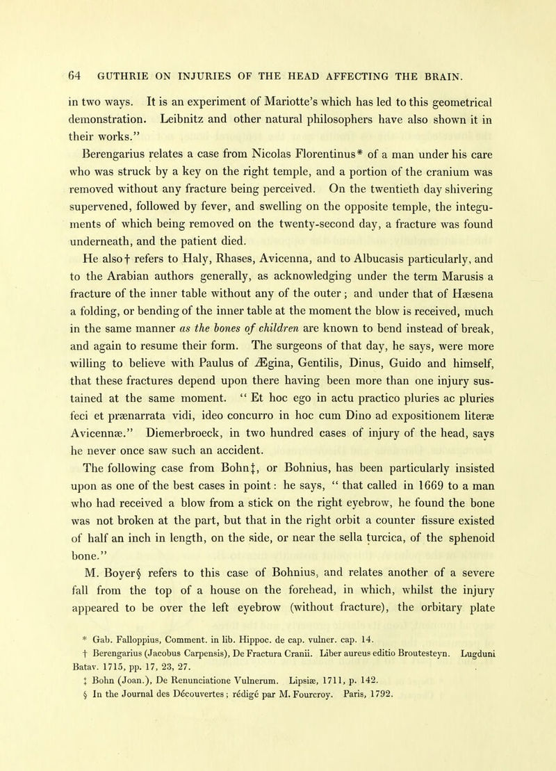 in two ways. It is an experiment of Mariotte's which has led to this geometrical demonstration. Leibnitz and other natural philosophers have also shown it in their works. Berengarius relates a case from Nicolas Florentinus * of a man under his care who was struck by a key on the right temple, and a portion of the cranium was removed without any fracture being perceived. On the twentieth day shivering supervened, followed by fever, and swelling on the opposite temple, the integu- ments of which being removed on the twenty-second day, a fracture was found underneath, and the patient died. He alsof refers to Haly, Rhases, Avicenna, and to Albucasis particularly, and to the Arabian authors generally, as acknowledging under the term Marusis a fracture of the inner table without any of the outer; and under that of Heesena a folding, or bending of the inner table at the moment the blow is received, much in the same manner as the bones of children are known to bend instead of break, and again to resume their form. The surgeons of that day, he says, were more wilhng to believe with Paulus of ^gina, Gentilis, Dinus, Guido and himself, that these fractures depend upon there having been more than one injury sus- tained at the same moment.  Et hoc ego in actu practico pluries ac pluries feci et prsenarrata vidi, ideo concurro in hoc cum Dino ad expositionem literse Avicennse. Diemerbroeck, in two hundred cases of injury of the head, says he never once saw such an accident. The following case from Bohn|, or Bohnius, has been particularly insisted upon as one of the best cases in point: he says,  that called in 1669 to a man who had received a blow from a stick on the right eyebrow, he found the bone was not broken at the part, but that in the right orbit a counter fissure existed of half an inch in length, on the side, or near the sella turcica, of the sphenoid bone. M. Boyer§ refers to this case of Bohnius, and relates another of a severe fall from the top of a house on the forehead, in which, whilst the injury appeared to be over the left eyebrow (without fracture), the orbitary plate * Gab. Falloppius, Comment, in lib. Hippoc. de cap. vulner. ca,p. 14. t Berengarius (Jacobus Carpensis), De Fractura Cranii. Liber aureus editio Broutesteyn. Lugduni Batav. 1715, pp. 17, 23, 27. X Bohn (Joan.), De Renunciatione Vulnerum. Lipsise, 1711, p. 142. § In the Journal des D^couvertes; r^dige par M. Fourcroy. Paris, 1792.