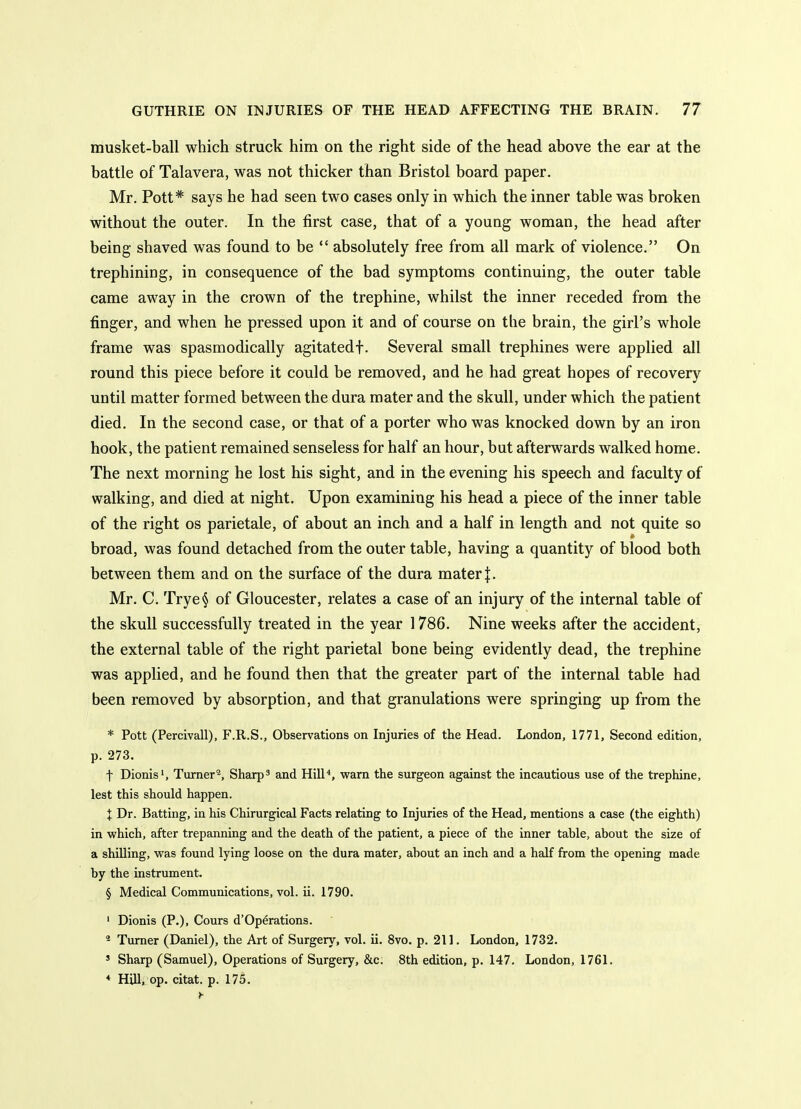 musket-ball which struck him on the right side of the head above the ear at the battle of Talavera, was not thicker than Bristol board paper. Mr. Pott* says he had seen two cases only in which the inner table was broken without the outer. In the first case, that of a young woman, the head after being shaved was found to be  absolutely free from all mark of violence. On trephining, in consequence of the bad symptoms continuing, the outer table came away in the crown of the trephine, whilst the inner receded from the finger, and when he pressed upon it and of course on the brain, the girl's whole frame was spasmodically agitatedf. Several small trephines were applied all round this piece before it could be removed, and he had great hopes of recovery until matter formed between the dura mater and the skull, under which the patient died. In the second case, or that of a porter who was knocked down by an iron hook, the patient remained senseless for half an hour, but afterwards walked home. The next morning he lost his sight, and in the evening his speech and faculty of walking, and died at night. Upon examining his head a piece of the inner table of the right os parietale, of about an inch and a half in length and not quite so broad, was found detached from the outer table, having a quantity of blood both between them and on the surface of the dura mater |. Mr. C. Trye§ of Gloucester, relates a case of an injury of the internal table of the skull successfully treated in the year 1786. Nine weeks after the accident, the external table of the right parietal bone being evidently dead, the trephine was applied, and he found then that the greater part of the internal table had been removed by absorption, and that granulations were springing up from the * Pott (Percivall), F.R.S., Observations on Injuries of the Head. London, 1771, Second edition, p. 273. t Dionis', Turner2, Sharps and Hill'', warn the surgeon against the incautious use of the trephine, lest this should happen. I Dr. Batting, in his Chirurgical Facts relating to Injuries of the Head, mentions a case (the eighth) in which, after trepanning and the death of the patient, a piece of the inner table, about the size of a shilling, was found lying loose on the dura mater, about an inch and a half from the opening made by the instrument. § Medical Communications, vol. ii. 1790. ' Dionis (P.), Cours d'Op^rations. * Turner (Daniel), the Art of Surgery, vol. ii. 8vo. p. 211. London, 1732. ' Sharp (Samuel), Operations of Surgery, &c. 8th edition, p. 147. London, 1761. * Hill, op. citat. p. 175.