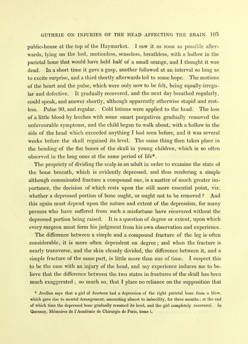 public-house at the top of the Haymarket. I saw it as soon as possible after- wards, lying on the bed, motionless, senseless, breathless, with a hollow in the parietal bone that would have held half of a small orange, and I thought it was dead. In a short time it gave a gasp, another followed at an interval so long as to excite surprise, and a third shortly afterwards led to some hope. The motions of the heart and the pulse, which were only now to be felt, being equally irregu- lar and defective. It gradually recovered, and the next day breathed regularly, could speak, and answer shortly, although apparently otherwise stupid and rest- less. Pulse 90, and regular. Cold lotions were applied to the head. The loss of a little blood by leeches with some smart purgatives gradually removed the unfavourable symptoms, and the child began to walk about, with a hollow in the side of the head which exceeded anything I had seen before, and it was several weeks before the skull regained its level. The same thing then takes place in the bending of the flat bones of the skull in young children, which is so often observed in the long ones at the same period of life*. The propriety of dividing the scalp in an adult in order to examine the state of the bone beneath, which is evidently depressed, and thus rendering a simple although comminuted fracture a compound one, is a matter of much greater im- portance, the decision of which rests upon the still more essential point, viz, whether a depressed portion of bone ought, or ought not to be removed ? And this again must depend upon the nature and extent of the depression, for many persons who have suffered from such a misfortune have recovered without the depressed portion being raised. It is a question of degree or extent, upon which every surgeon must form his judgment from his own observation and experience. The difference between a simple and a compound fracture of the leg is often considerable, it is more often dependent on degree; and when the fracture is nearly transverse, and the skin cleanly divided, the difference between it, and a simple fracture of the same part, is little more than one of time. I suspect this to be the case with an injury of the head, and my experience induces me to be- lieve that the difference between the two states in fractures of the skull has been much exaggerated ; so much so, that I place no reliance on the supposition that * Avellan says tliat a girl of fourteen had a depression of the right parietal bone from a blow, which gave rise to mental derangement, amounting almost to imbecility, for three months; at the end of which time the depressed bone gradually resumed its level, and the girl completely recovered. In Quesnay, Memoires de I'Academie de Chirurgie de Paris, tome i.
