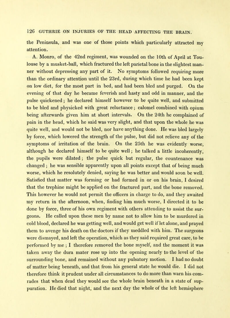 the Peninsula, and was one of those points which particularly attracted my attention. A. Monro, of the 42nd regiment, was wounded on the 10th of April at Tou- louse by a musket-ball, which fractured the left parietal bone in the slightest man- ner without depressing any part of it. No symptoms followed requiring more than the ordinary attention until the 23rd, during which time he had been kept on low diet, for the most part in bed, and had been bled and purged. On the evening of that day he became feverish and hasty and odd in manner, and the pulse quickened; he declared himself however to be quite well, and submitted to be bled and physicked with great reluctance; calomel combined with opium being afterwards given him at short intervals. On the 24th he complained of pain in the head, which he said was very slight, and that upon the whole he was quite well, and would not be bled, nor have anything done. He was bled largely by force, which lowered the strength of the pulse, but did not relieve any of the symptoms of irritation of the brain. On the 25th he was evidently worse, although he declared himself to be quite well; he talked a little incoherently, the pupils were dilated; the pulse quick but regular, the countenance was changed; he was sensible apparently upon all points except that of being much worse, which he resolutely denied, saying he was better and would soon be well. Satisfied that matter was forming or had formed in or on his brain, I desired that the trephine might be applied on the fractured part, and the bone removed. This however he would not permit the officers in charge to do, and they awaited my return in the afternoon, when, finding him much worse, I directed it to be done by force, three of his own regiment with others attending to assist the sur- geons. He called upon these men by name not to allow him to be murdered in cold blood, declared he was getting well, and would get well if let alone, and prayed them to avenge his death on the doctors if they meddled with him. The surgeons were dismayed, and left the operation, which as they said required great care, to be performed by me ; I therefore removed the bone myself, and the moment it was taken away the dura mater rose up into the opening nearly to the level of the surrounding bone, and remained without any pulsatory motion. I had no doubt of matter being beneath, and that from his general state he would die. I did not therefore think it prudent under all circumstances to do more than warn his com- rades that when dead they would see the whole brain beneath in a state of sup- puration. He died that night, and the next day the whole of the left hemisphere