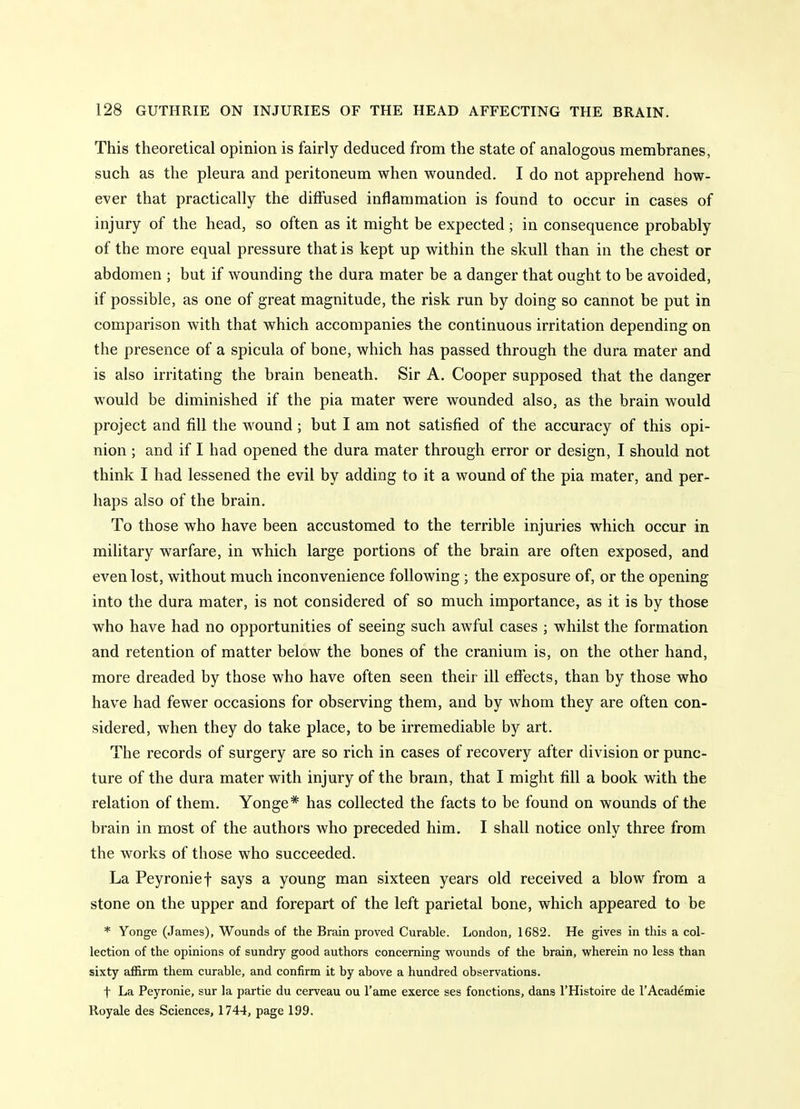 This theoretical opinion is fairly deduced from the state of analogous membranes, such as the pleura and peritoneum when wounded. I do not apprehend how- ever that practically the diffused inflammation is found to occur in cases of injury of the head, so often as it might be expected; in consequence probably of the more equal pressure that is kept up within the skull than in the chest or abdomen ; but if wounding the dura mater be a danger that ought to be avoided, if possible, as one of great magnitude, the risk run by doing so cannot be put in comparison with that which accompanies the continuous irritation depending on the presence of a spicula of bone, which has passed through the dura mater and is also irritating the brain beneath. Sir A. Cooper supposed that the danger would be diminished if the pia mater were wounded also, as the brain would project and fill the wound; but I am not satisfied of the accuracy of this opi- nion ; and if I had opened the dura mater through error or design, I should not think I had lessened the evil by adding to it a wound of the pia mater, and per- haps also of the brain. To those who have been accustomed to the terrible injuries which occur in military warfare, in which large portions of the brain are often exposed, and even lost, without much inconvenience following ; the exposure of, or the opening into the dura mater, is not considered of so much importance, as it is by those who have had no opportunities of seeing such awful cases ; whilst the formation and retention of matter below the bones of the cranium is, on the other hand, more dreaded by those who have often seen their ill efiects, than by those who have had fewer occasions for observing them, and by whom they are often con- sidered, when they do take place, to be irremediable by art. The records of surgery are so rich in cases of recovery after division or punc- ture of the dura mater with injury of the bram, that I might fill a book with the relation of them. Yonge* has collected the facts to be found on wounds of the brain in most of the authors who preceded him. I shall notice only three from the works of those who succeeded. La Peyronie t says a young man sixteen years old received a blow from a stone on the upper and forepart of the left parietal bone, which appeared to be * Yonge (James), Wounds of the Brain proved Curable. London, 1682. He gives in this a col- lection of the opinions of sundry good authors concerning w^ounds of the brain, wherein no less than sixty affirm them curable, and confirm it by above a hundred observations. t La Peyronie, sur la partie du cerveau ou I'ame exerce ses fonctions, dans I'Histoire de 1'Academic Royale des Sciences, 1744, page 199.