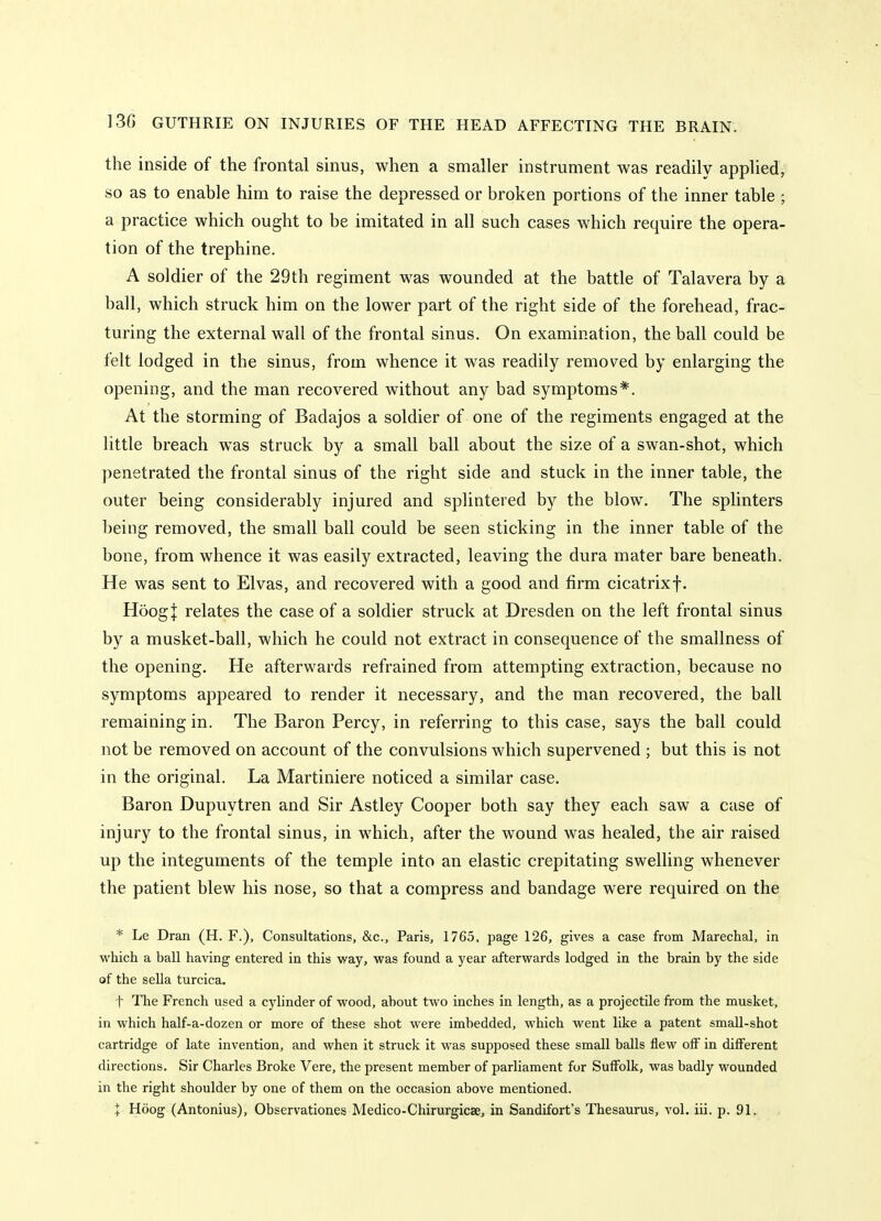 the inside of the frontal sinus, when a smaller instrument was readily applied; so as to enable him to raise the depressed or broken portions of the inner table ; a practice which ought to be imitated in all such cases which require the opera- tion of the trephine. A soldier of the 29th regiment was wounded at the battle of Talavera by a ball, which struck him on the lower part of the right side of the forehead, frac- turing the external wall of the frontal sinus. On examination, the ball could be felt lodged in the sinus, from whence it was readily removed by enlarging the opening, and the man recovered without any bad symptoms*. At the storming of Badajos a soldier of one of the regiments engaged at the little breach was struck by a small ball about the size of a swan-shot, which penetrated the frontal sinus of the right side and stuck in the inner table, the outer being considerably injured and splintered by the blow. The splinters being removed, the small ball could be seen sticking in the inner table of the bone, from whence it was easily extracted, leaving the dura mater bare beneath. He was sent to Elvas, and recovered with a good and firm cicatrixf. HdogJ relates the case of a soldier struck at Dresden on the left frontal sinus by a musket-ball, which he could not extract in consequence of the smallness of the opening. He afterwards refrained from attempting extraction, because no symptoms appeared to render it necessary, and the man recovered, the ball remaining in. The Baron Percy, in referring to this case, says the ball could not be removed on account of the convulsions which supervened ; but this is not in the original. La Martiniere noticed a similar case. Baron Dupuytren and Sir Astley Cooper both say they each saw a case of injury to the frontal sinus, in which, after the wound was healed, the air raised up the integuments of the temple into an elastic crepitating swelling whenever the patient blew his nose, so that a compress and bandage were required on the * Le Dran (H. F.), Consultations, &c., Paris, 1765, page 126, gives a case from Marechal, in which a ball having entered in this way, was found a year afterwards lodged in the brain by the side of the sella turcica. t The French used a cylinder of wood, about two inches in length, as a projectile from the musket, in which half-a-dozen or more of these shot were imbedded, which went like a patent small-shot cartridge of late invention, and when it struck it was supposed these small balls flew off in different directions. Sir Charles Broke Vere, the present member of parliament for Suffolk, was badly wounded in the right shoulder by one of them on the occasion above mentioned. I Hoog (Antonius), Observationes Medico-Chirurgicse, in Sandifort's Thesaurus, vol. iii. p. 91.