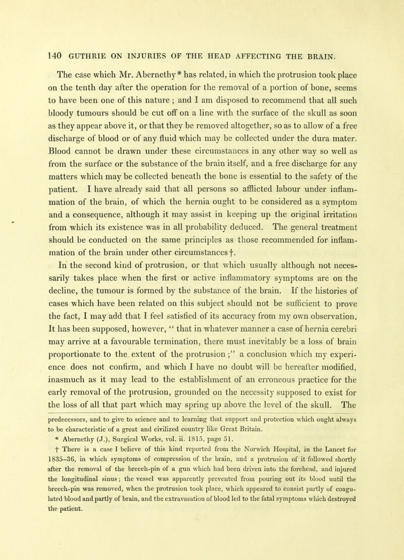 The case which Mr. Abernethy * has related, in which the protrusion took place on the tenth day after the operation for the removal of a portion of bone, seems to have been one of this nature; and I am disposed to recommend that all such bloody tumours should be cut off on a line with the surface of the skull as soon as they appear above it, or that they be removed altogether, so as to allow of a free discharge of blood or of any fluid which may be collected under the dura mater. Blood cannot be drawn under these circumstances in any other way so well as from the surface or the substance of the brain itself, and a free discharge for any matters which may be collected beneath the bone is essential to the safety of the patient. I have already said that all persons so afflicted labour under inflam- mation of the brain, of which the hernia ought to be considered as a symptom and a consequence, although it may assist in keeping up the original irritation from which its existence was in all probability deduced. The general treatment should be conducted on the same principles as those recommended for inflam- mation of the brain under other circumstances f. In the second kind of protrusion, or that which usually although not neces- sarily takes place when the first or active inflammatory symptoms are on the decline, the tumour is formed by the substance of the brain. If the histories of cases which have been related on this subject should not be sufficient to prove the fact, I may add that I feel satisfied of its accuracy from my own observation. It has been supposed, however,  that in whatever manner a case of hernia cerebri may arrive at a favourable termination, there must inevitably be a loss of brain proportionate to the extent of the protrusion a conclusion which my experi- ence does not confirm, and which I have no doubt will be hereafter modified, inasmuch as it may lead to the establishment of an erroneous practice for the early removal of the protrusion, grounded on the necessity supposed to exist for the loss of all that part which may spring up above the level of the skull. The predecessors, and to give to science and to learning that support and protection which ought always to be characteristic of a great and civilized country like Great Britain. * Abernethy (J.), Surgical Works, vol. ii. 1815, page 51. t There is a case I believe of this kind reported from the Norwich Hospital, in the Lancet for 1835-36, in which symptoms of compression of the brain, and a protrusion of it followed shortly after the removal of the breech-pin of a gun which had been driven into the forehead, and injured the longitudinal sinus; the vessel was apparently prevented from pouring out its blood until the breech-pin was removed, when the protrusion took place, which appeared to consist partly of coagu- lated blood and partly of brain, and the extravasation of blood led to the fatal symptoms which destroyed the patient.