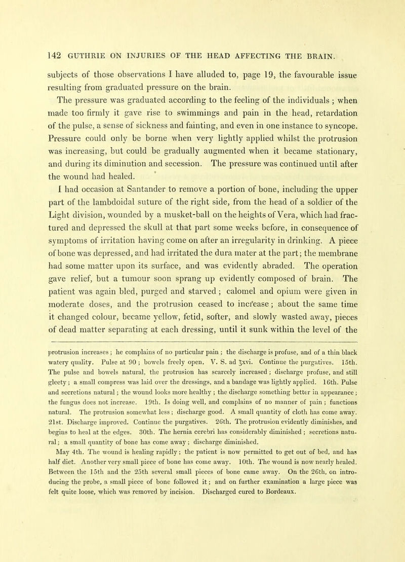 subjects of those observations I have alluded to, page 19, the favourable issue resulting from graduated pressure on the brain. The pressure was graduated according to the feeling of the individuals ; when made too firmly it gave rise to swimmings and pain in the head, retardation of the pulse, a sense of sickness and fainting, and even in one instance to syncope. Pressure could only be borne when very lightly applied whilst the protrusion was increasing, but could be gradually augmented when it became stationary, and during its diminution and secession. The pressure was continued until after the wound had healed. 1 had occasion at Santander to remove a portion of bone, including the upper part of the lambdoidal suture of the right side, from the head of a soldier of the Light division, wounded by a musket-ball on the heights of Vera, which had frac- tured and depressed the skull at that part some weeks before, in consequence of symptoms of irritation having come on after an irregularity in drinking. A piece of bone was depressed, and had irritated the dura mater at the part; the membrane had some matter upon its surface, and was evidently abraded. The operation gave relief, but a tumour soon sprang up evidently composed of brain. The patient was again bled, purged and starved; calomel and opium were given in moderate doses, and the protrusion ceased to inci'ease; about the same time it changed colour, became yellow, fetid, softer, and slowly wasted away, pieces of dead matter separating at each dressing, until it sunk within the level of the protrusion increases ; he complains of no particular pain ; the discharge is profuse, and of a thin black watery quality. Pulse at 90 ; bowels freely open. V. S. ad ^xvi. Continue the purgatives. 15th. The pulse and bowels natural, the protrusion has scarcely increased; discharge profuse, and still gleety; a small compress was laid over the dressings, and a bandage was lightly applied. 16th. Pulse and secretions natural; the wound looks more healthy ; the discharge something better in appearance ; the fungus does not increase. 19th. Is doing well, and complains of no manner of pain ; functions natural. The protrusion somewhat less ; discharge good. A small quantity of clotli has come away. 21st. Discharge improved. Continue the purgatives. 26th. The protrusion evidently diminishes, and begins to heal at the edges. 30th. The hernia cerebri has considerably diminished ; secretions natu- ral ; a small quantity of bone has come away ; discharge diminished. May 4th. The wound is healing rapidly; the patient is now permitted to get out of bed, and has half diet. Another very small piece of bone has come away. 10th. The wound is now nearly healed. Between the 15th and the 25th several small pieces of bone came away. On the 26th, on intro- ducing the probe, a small piece of bone followed it; and on further examination a large piece was felt quite loose, which was removed by incision. Discharged cured to Bordeaux.