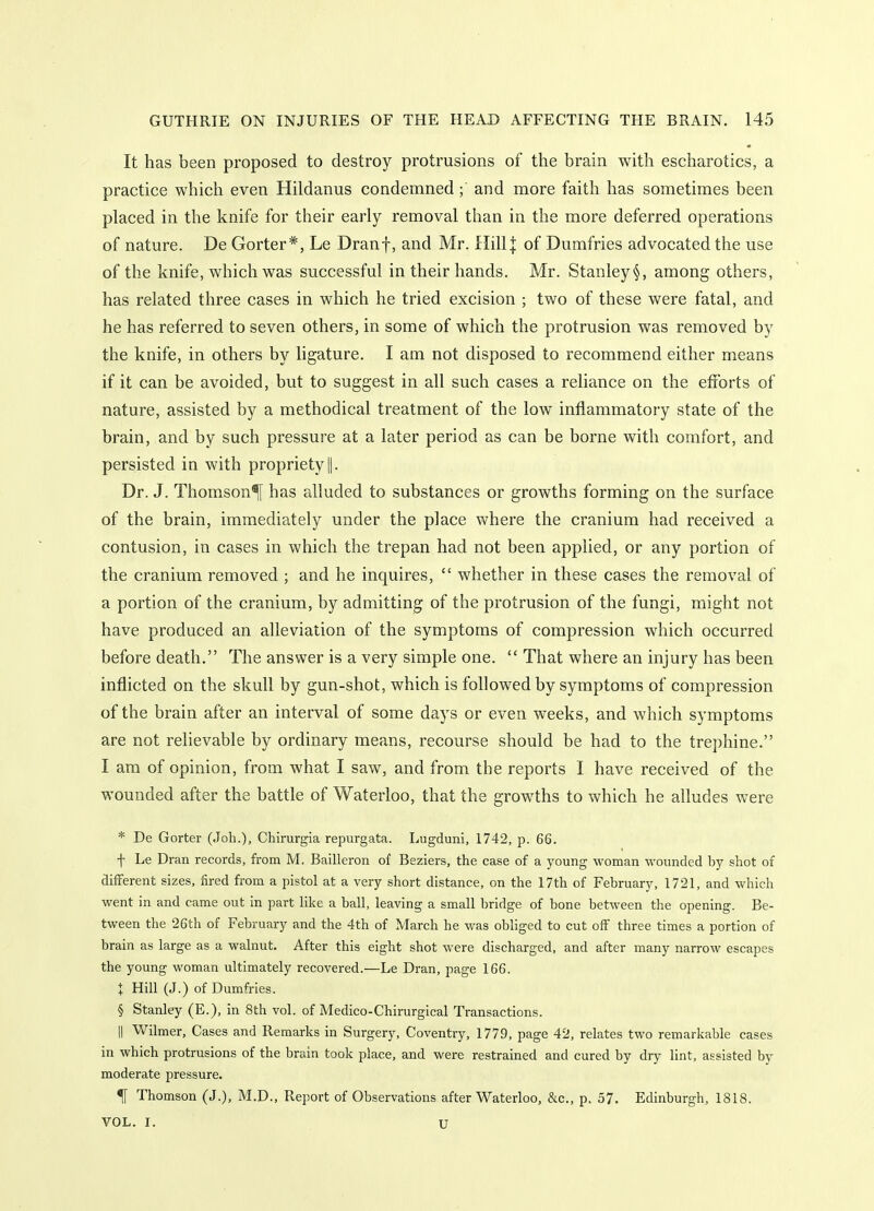 It has been proposed to destroy protrusions of the brain with escharotics, a practice which even Hildanus condemned ; and more faith has sometimes been placed in the knife for their early removal than in the more deferred operations of nature. De Gorter*, Le Dranf, and Mr. IlillJ of Dumfries advocated the use of the knife, which was successful in their hands. Mr. Stanley among others, has related three cases in which he tried excision ; two of these were fatal, and he has referred to seven others, in some of which the protrusion was removed by the knife, in others by ligature. I am not disposed to recommend either means if it can be avoided, but to suggest in all such cases a reliance on the efforts of nature, assisted by a methodical treatment of the low inflammatory state of the brain, and by such pressure at a later period as can be borne with comfort, and persisted in with propriety ||. Dr. J. Thomson^ has alluded to substances or growths forming on the surface of the brain, immediately under the place where the cranium had received a contusion, in cases in which the trepan had not been applied, or any portion of the cranium removed ; and he inquires,  whether in these cases the removal of a portion of the cranium, by admitting of the protrusion of the fungi, might not have produced an alleviation of the symptoms of compression which occurred before death. The answer is a very simple one.  That where an injury has been inflicted on the skull by gun-shot, which is followed by symptoms of compression of the brain after an interval of some days or even weeks, and which symptoms are not relievable by ordinary means, recourse should be had to the trephine. I am of opinion, from what I saw, and from the reports I have received of the wounded after the battle of Waterloo, that the growths to which he alludes were * De Gorter (Job.), Chirurgia repurgata. Lugduni, 1742, p. 66. f Le Dran records, from M. Bailleron of Beziers, the case of a young woman wounded by shot of different sizes, fired from a pistol at a very short distance, on the 17th of February, 1721, and which went in and came out in part like a ball, leaving a small bridge of bone between the opening. Be- tween the 26th of February and the 4th of March he was obliged to cut off three times a portion of brain as large as a walnut. After this eight shot were discharged, and after many narrow escapes the young woman ultimately recovered.—Le Dran, page 166. t Hill (J.) of Dumfries. § Stanley (E.), in 8th vol. of Medico-Chinirgical Transactions. II Wilmer, Cases and Remarks in Surgery, Coventry, 1779, page 42, relates two remarkable cases in which protrusions of the brain took place, and were restrained and cured by dry lint, assisted by moderate pressure. ^ Thomson (J.), M.D., Report of Observations after Waterloo, &c., p. 57. Edinburgh, 1818. VOL. I. u