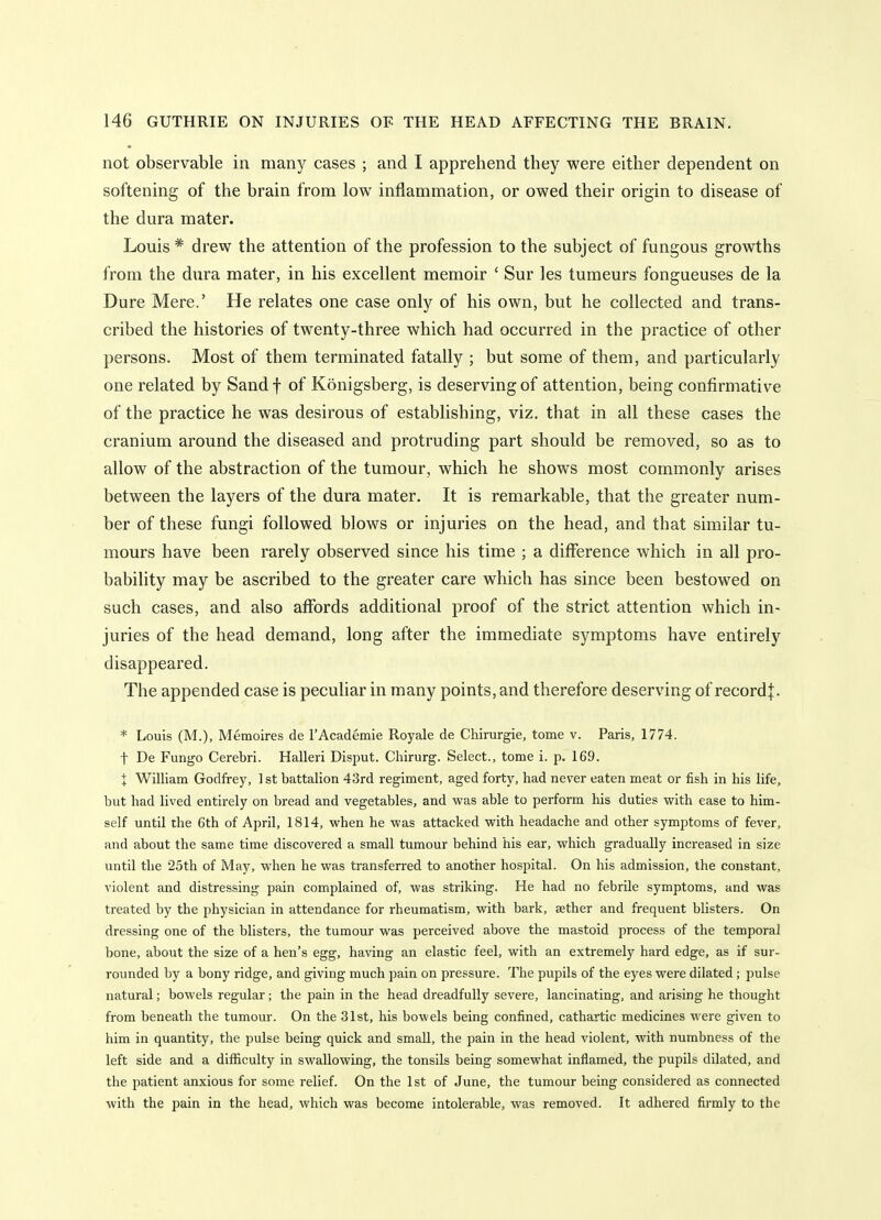 not observable in many cases ; and I apprehend they were either dependent on softening of the brain from low inflammation, or owed their origin to disease of the dura mater. Louis * drew the attention of the profession to the subject of fungous growths from the dura mater, in his excellent memoir ' Sur les tumeurs fongueuses de la Dure Mere.' He relates one case only of his own, but he collected and trans- cribed the histories of twenty-three which had occurred in the practice of other persons. Most of them terminated fatally ; but some of them, and particularly one related by Sandf of Konigsberg, is deserving of attention, being confirmative of the practice he was desirous of establishing, viz. that in all these cases the cranium around the diseased and protruding part should be removed, so as to allow of the abstraction of the tumour, which he shows most commonly arises between the layers of the dura mater. It is remarkable, that the greater num- ber of these fungi followed blows or injuries on the head, and that similar tu- mours have been rarely observed since his time ; a difference which in all pro- bability may be ascribed to the greater care which has since been bestowed on such cases, and also affords additional proof of the strict attention which in- juries of the head demand, long after the immediate symptoms have entirely disappeared. The appended case is peculiar in many points, and therefore deserving of recordj. * Louis (M.), Memoires de I'Academie Royale de Chirurgie, tome v. Paris, 1774. t De Fungo Cerebri. Halleri Disput. Chirurg. Select., tome i. p. 169. X William Godfrey, 1 st battalion 43rd regiment, aged forty, had never eaten meat or fish in his life, but had lived entirely on bread and vegetables, and was able to perform his duties with ease to him- self until the 6th of April, 1814, when he was attacked with headache and other symptoms of fever, and about the same time discovered a small tumour behind his ear, which gradually increased in size until the •25th of May, when he was transferred to another hospital. On his admission, the constant, violent and distressing pain complained of, was striking. He had no febrile symptoms, and was treated by the physician in attendance for rheumatism, with bark, aether and frequent blisters. On dressing one of the blisters, the tumour was perceived above the mastoid process of the temporal bone, about the size of a hen's egg, having an elastic feel, with an extremely hard edge, as if sur- rounded by a bony ridge, and giving much pain on pressure. The pupils of the eyes were dilated; pulse natural; bowels regular; the pain in the head dreadfully severe, lancinating, and arising he thought from beneath the tumour. On the 31st, his bowels being confined, cathartic medicines were given to him in quantity, the pulse being quick and small, the pain in the head violent, with numbness of the left side and a difficulty in swallowing, the tonsils being somewhat inflamed, the pupils dilated, and the patient anxious for some relief. On the 1st of June, the tumour being considered as connected with the pain in the head, which was become intolerable, was removed. It adhered firmly to the