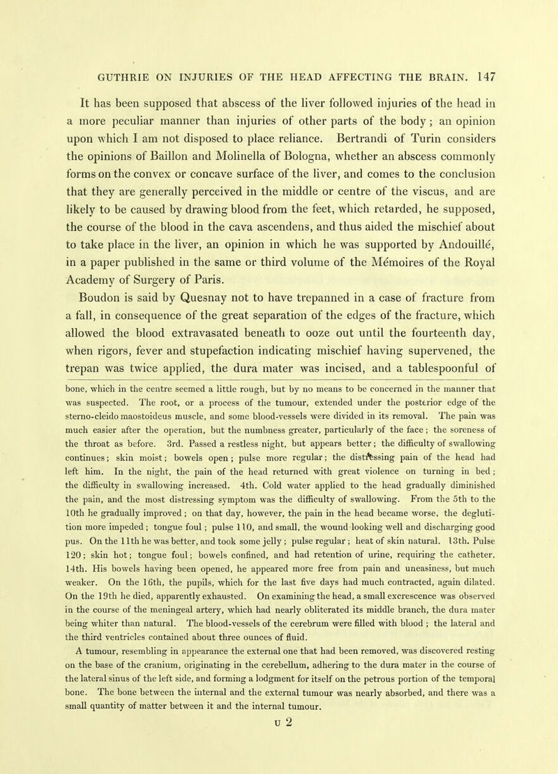 It has been supposed that abscess of the liver followed injuries of the head in a more peculiar manner than injuries of other parts of the body; an opinion upon which I am not disposed to place reliance. Bertrandi of Turin considers the opinions of Baillon and Molinella of Bologna, whether an abscess commonly forms on the convex or concave surface of the liver, and comes to the conclusion that they are generally perceived in the middle or centre of the viscus, and are likely to be caused by drawing blood from the feet, which retarded, he supposed, the course of the blood in the cava ascendens, and thus aided the mischief about to take place in the liver, an opinion in which he was supported by Andouille, in a paper published in the same or third volume of the Memoires of the Royal Academy of Surgery of Paris. Boudon is said by Quesnay not to have trepanned in a case of fracture from a fall, in consequence of the great separation of the edges of the fracture, which allowed the blood extravasated beneath to ooze out until the fourteenth day, when rigors, fever and stupefaction indicating mischief having supervened, the trepan was twice applied, the dura mater was incised, and a tablespoonful of bone, which in the centre seemed a little rough, but by no means to be concerned in the manner that was suspected. The root, or a process of the tumour, extended under the posterior edge of the sterno-cleido maostoideus muscle, and some blood-vessels were divided in its removal. The pain was much easier after the operation, but the numbness greater, particularly of the face; the soreness of the throat as before. 3rd. Passed a restless night, but appears better; the difficulty of swallowing continues; skin moist; bowels open; pulse more regular; the disti'fessing pain of the head had left him. In the night, the pain of the head returned with great violence on turning in bed; the difficulty in swallowing increased. 4th. Cold water applied to the head gradually diminished the pain, and the most distressing symptom was the difficulty of swallowing. From the 5th to the 10th he gradually improved; on that day, however, the pain in the head became worse, the degluti- tion more impeded; tongue foul; pulse 110, and small, the wound looking well and discharging good pus. On the 11th he was better, and took some jelly ; pulse regular ; heat of skin natural. I3th. Pulse 120; skin hot; tongue foul; bowels confined, and had retention of urine, requiring the catheter. 14th. His bowels having been opened, he appeared more free from pain and uneasiness, but much weaker. On the 16th, the pupils, which for the last five days had much contracted, again dilated. On the 19th he died, apparently exhausted. On examining the head, a small excrescence was observed in the course of the meningeal artery, which had nearly obliterated its middle branch, the dura mater being whiter than natural. The blood-vessels of the cerebrum were filled with blood ; the lateral and the third veatricles contained about three ounces of fluid. A tumour, resembling in appearance the external one that had been removed, was discovered resting on the base of the cranium, originating in the cerebellum, adhering to the dura mater in the course of the lateral sinus of the left side, and forming a lodgment for itself on the petrous portion of the temporal bone. The bone between the internal and the external tumour was nearly absorbed, and there was a small quantity of matter between it and the internal tumour. u 2