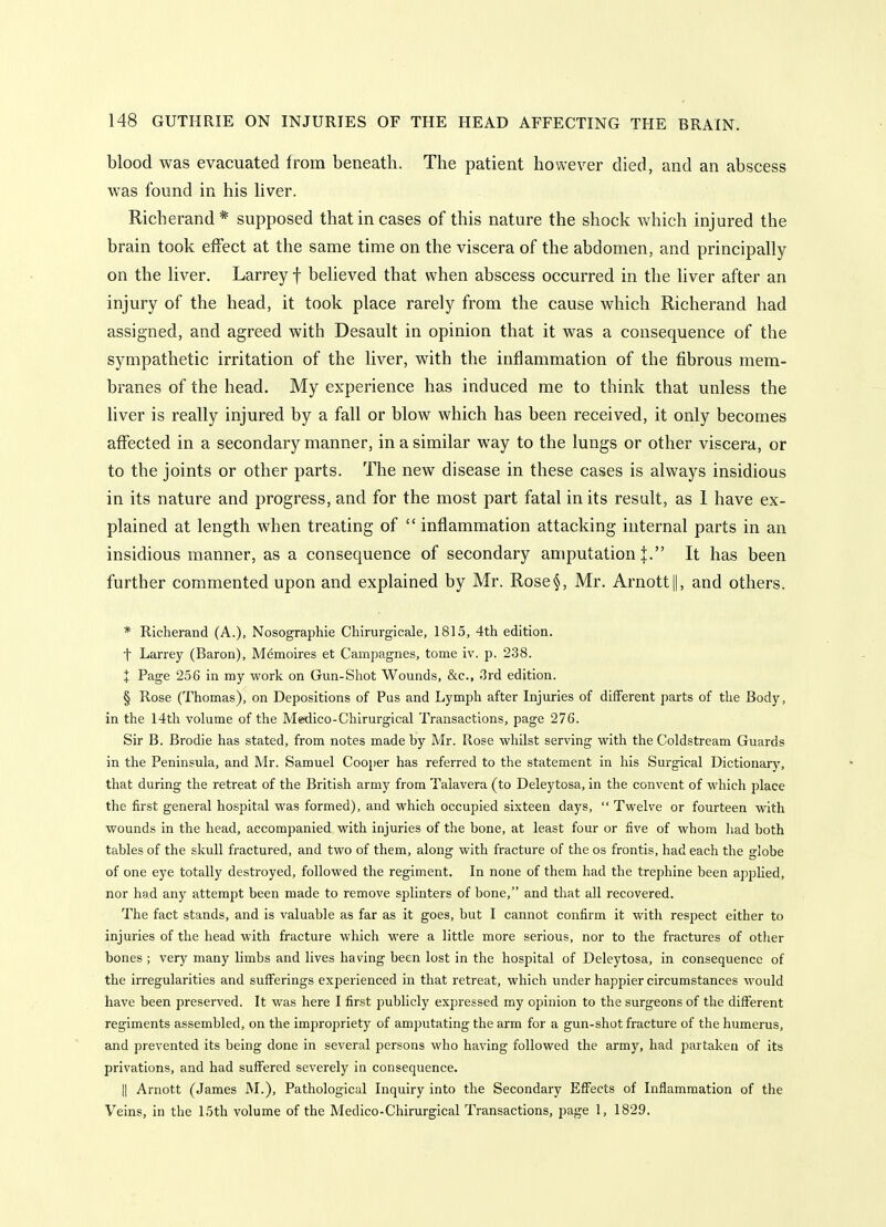 blood was evacuated from beneath. The patient however died, and an abscess was found in his liver. Richerand* supposed that in cases of this nature the shock which injured the brain took effect at the same time on the viscera of the abdomen, and principally on the liver. Larrey f believed that when abscess occurred in the liver after an injury of the head, it took place rarely from the cause which Richerand had assigned, and agreed with Desault in opinion that it was a consequence of the sympathetic irritation of the liver, with the inflammation of the fibrous mem- branes of the head. My experience has induced me to think that unless the liver is really injured by a fall or blow which has been received, it only becomes affected in a secondary manner, in a similar way to the lungs or other viscera, or to the joints or other parts. The new disease in these cases is always insidious in its nature and progress, and for the most part fatal in its result, as 1 have ex- plained at length when treating of  inflammation attacking internal parts in an insidious manner, as a consequence of secondary amputation |. It has been further commented upon and explained by Mr. Rose§, Mr. Arnott||, and others. * Richerand (A.), Nosographie Cliirurgicale, 1815, 4th edition, t Larrey (Baron), Memoires et Campagnes, tome iv. p. 238. + Page 256 in my work on Gun-Shot Wounds, &c., 3rd edition. § Rose (Thomas), on Depositions of Pus and Lymph after Injuries of diiFerent parts of the Body, in the 14th volume of the Medico-Chirurgical Transactions, page 276. Sir B. Brodie has stated, from notes made by Mr. Rose whilst serving with the Coldstream Guards in the Peninsula, and Mr. Samuel Cooper has referred to the statement in his Surgical Dictionary, that during the retreat of the British army from Talavera (to Deleytosa, in the convent of which place the first general hospital was formed), and which occupied sixteen days,  Twelve or fourteen with wounds in the head, accompanied with injuries of the bone, at least four or five of whom liad both tables of the skull fractured, and two of them, along with fracture of the os frontis, had each the globe of one eye totally destroyed, followed the regiment. In none of them had the trephine been applied, nor had any attempt been made to remove splinters of bone, and that all recovered. The fact stands, and is valuable as far as it goes, but I cannot confirm it with respect either to injuries of the head with fracture which were a little more serious, nor to the fractures of other bones ; very many limbs and lives having been lost in the hospital of Deleytosa, in consequence of the irregularities and sufferings experienced in that retreat, which under happier circumstances would have been preserved. It was here I first publicly expressed my opinion to the surgeons of the different regiments assembled, on the impropriety of amputating the arm for a gun-shot fracture of the humerus, and prevented its being done in several persons who having followed the army, had partaken of its privations, and had suffered severely in consequence. II Arnott (James M.), Pathological Inquiry into the Secondary Effects of Inflammation of the Veins, in the 15th volume of the Medico-Chirurglcal Transactions, page 1, 1829.