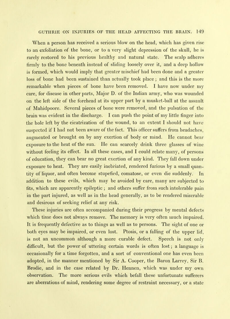 When a person has received a serious blow on the head, which has given rise to an exfoliation of the bone, or to a very slight depression of the skull, he is rarely restored to his previous healthy and natural state. The scalp adheres firmly to the bone beneath instead of sliding loosely over it, and a deep hollow is formed, which would imply that greater mischief had been done and a greater loss of bone had been sustained than actually took place ; and this is the more remarkable when pieces of bone have been removed. I have now under my care, for disease in other parts. Major D. of the Indian army, who was wounded on the left side of the forehead at its upper part by a musket-ball at the assault of Mahidpoore. Several pieces of bone were removed, and the pulsation of the brain was evident in the discharge. I can push the point of my little finger into the hole left by the cicatrization of the wound, to an extent I should not have suspected if I had not been aware of the fact. This officer suffers from headaches, augmented or brought on by any exertion of body or mind. He cannot bear exposure to the heat of the sun. He can scarcely drink three glasses of wine without feeling its effect. In all these cases, and I could relate many, of persons of education, they can bear no great exertion of any kind. They fall down under exposure to heat. They are easily inebriated, rendered furious by a small quan- tity of liquor, and often become stupefied, comatose, or even die suddenly. In addition to these evils, which may be avoided by care, many are subjected to fits, which are apparently epileptic ; and others suffer from such intolerable pain in the part injured, as well as in the head generally, as to be rendered miserable and desirous of seeking relief at any risk. These injuries are often accompanied during their progress by mental defects which time does not always remove. The memory is very often much impaired. It is frequently defective as to things as well as to persons. The sight of one or both eyes may be impaired, or even lost. Ptosis, or a falling of the upper lid, is not an uncommon although a more curable defect. Speech is not only difficult, but the power of uttering certain words is often lost; a language is occasionally for a time forgotten, and a sort of conventional one has even been adopted, in the manner mentioned by Sir A. Cooper, the Baron Larrey, Sir B. Brodie, and in the case related by Dr. Hennen, which was under my own observation. The more serious evils which befall these unfortunate sufferers are aberrations of mind, rendering some degree of restraint necessary, or a state