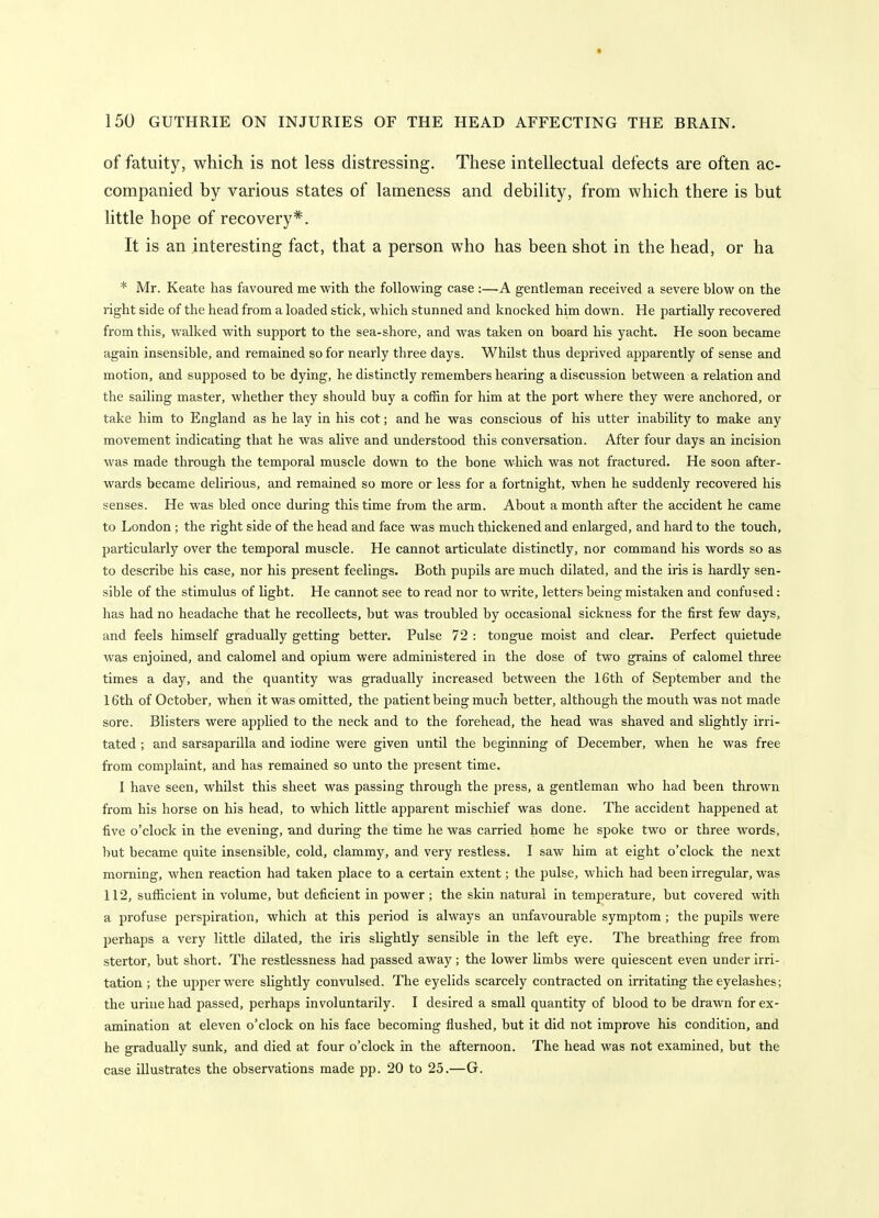 of fatuity, which is not less distressing. These intellectual defects are often ac- companied by various states of lameness and debility, from which there is but little hope of recovery*. It is an interesting fact, that a person who has been shot in the head, or ha * Mr. Keate has favoured me with the following case :—.A gentleman received a severe blow on the right side of the head from a loaded stick, which stunned and knocked him down. He partially recovered from this, walked with support to the sea-shore, and was taken on board his yacht. He soon became again insensible, and remained so for nearly three days. Whilst thus deprived apparently of sense and motion, and supposed to be dying, he distinctly remembers hearing a discussion between a relation and the sailing master, whether they should buy a coffin for him at the port where they were anchored, or take him to England as he lay in his cot; and he was conscious of his utter inability to make any movement indicating that he was alive and understood this conversation. After four days an incision was made through the temporal muscle down to the bone which was not fractured. He soon after- wards became delirious, and remained so more or less for a fortnight, when he suddenly recovered his senses. He was bled once during this time from the arm. About a month after the accident he came to London; the right side of the head and face was much thickened and enlarged, and hard to the touch, particularly over the temporal muscle. He cannot articulate distinctly, nor command his words so as to describe his case, nor his present feelings. Both pupils are much dilated, and the iris is hardly sen- sible of the stimulus of light. He cannot see to read nor to write, letters being mistaken and confused: has had no headache that he recollects, but was troubled by occasional sickness for the first few days, and feels himself gradually getting better. Pulse 72 : tongue moist and clear. Perfect quietude was enjoined, and calomel and opium were administered in the dose of two grains of calomel three times a day, and the quantity was gradually increased between the 16th of September and the 16th of October, when it was omitted, the patient being much better, although the mouth was not made sore. Blisters were applied to the neck and to the forehead, the head was shaved and slightly irri- tated ; and sarsaparilla and iodine were given until the beginning of December, when he was free from comjjlaint, and has remained so unto the present time. I have seen, whilst this sheet was passing through the press, a gentleman who had been thrown from his horse on his head, to which little apparent mischief was done. The accident happened at five o'clock in the evening, and during the time he was carried home he spoke two or three words, but became quite insensible, cold, clammy, and very restless. I saw him at eight o'clock the next morning, when reaction had taken place to a certain extent; the pulse, which had been irregular, was 112, sufficient in volume, but deficient in power; the skin natural in temperature, but covered with a profuse perspiration, which at this period is always an unfavourable symptom ; the pupils were perhaps a very little dilated, the iris slightly sensible in the left eye. The breathing free from stertor, but short. The restlessness had passed away; the lower limbs were quiescent even under irri- tation ; the upper were slightly convulsed. The eyelids scarcely contracted on irritating the eyelashes; the urine had passed, perhaps involuntarily. I desired a small quantity of blood to be drawn for ex- amination at eleven o'clock on his face becoming flushed, but it did not improve his condition, and he gradually sunk, and died at four o'clock in the afternoon. The head was not examined, but the case illustrates the observations made pp. 20 to 25.—G.