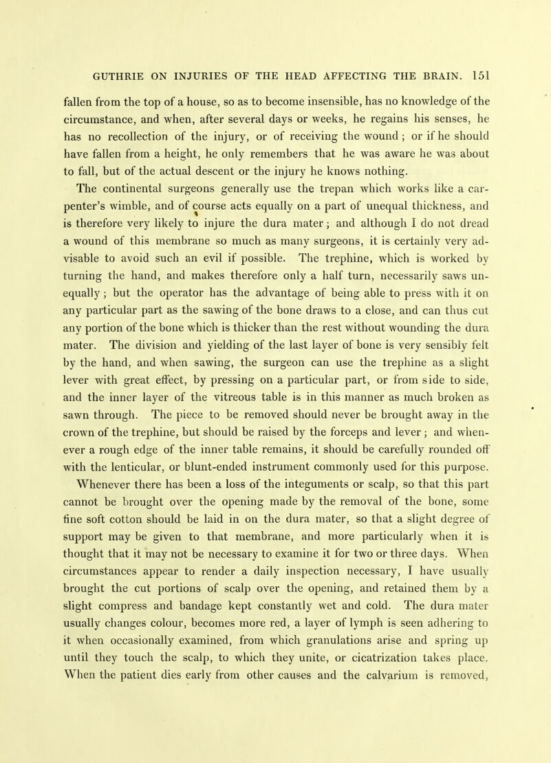 fallen from the top of a house, so as to become insensible, has no knowledge of the circumstance, and when, after several days or weeks, he regains his senses, he has no recollection of the injury, or of receiving the wound; or if he should have fallen from a height, he only remembers that he was aware he was about to fall, but of the actual descent or the injury he knows nothing. The continental surgeons generally use the trepan which works like a car- penter's wimble, and of course acts equally on a part of unequal thickness, and is therefore very likely to injure the dura mater; and although I do not dread a wound of this membrane so much as many surgeons, it is certainly very ad- visable to avoid such an evil if possible. The trephine, which is worked by turning the hand, and makes therefore only a half turn, necessarily saws un- equally ; but the operator has the advantage of being able to press with it on any particular part as the sawing of the bone draws to a close, and can thus cut any portion of the bone which is thicker than the rest without wounding the dura mater. The division and yielding of the last layer of bone is very sensibly felt by the hand, and when sawing, the surgeon can use the trephine as a slight lever with great effect, by pressing on a particular part, or from side to side, and the inner layer of the vitreous table is in this manner as much broken as sawn through. The piece to be removed should never be brought away in the crown of the trephine, but should be raised by the forceps and lever ; and when- ever a rough edge of the inner table remains, it should be carefully rounded off with the lenticular, or blunt-ended instrument commonly used for this purpose. Whenever there has been a loss of the integuments or scalp, so that this part cannot be brought over the opening made by the removal of the bone, some fine soft cotton should be laid in on the dura mater, so that a slight degree of support may be given to that membrane, and more particularly when it is thought that it may not be necessary to examine it for two or three days. When circumstances appear to render a daily inspection necessary, I have usually brought the cut portions of scalp over the opening, and retained them by a slight compress and bandage kept constantly wet and cold. The dura mater usually changes colour, becomes more red, a layer of lymph is seen adhering to it when occasionally examined, from which granulations arise and spring up until they touch the scalp, to which they unite, or cicatrization takes place. When the patient dies early from other causes and the calviarium is removed,