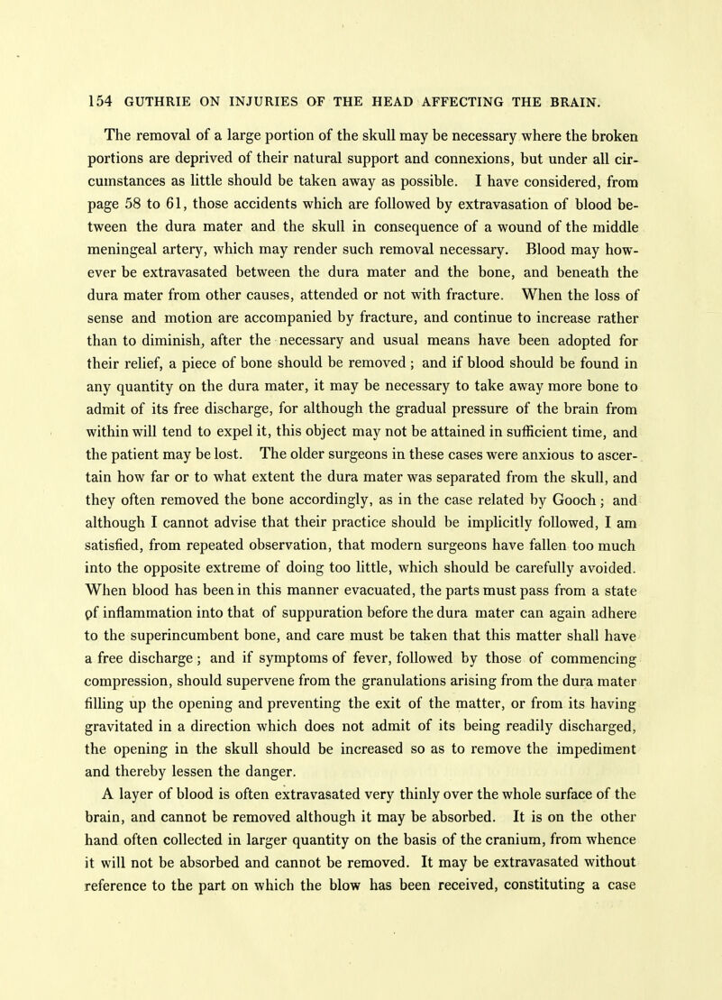 The removal of a large portion of the skull may be necessary where the broken portions are deprived of their natural support and connexions, but under all cir- cumstances as little should be taken away as possible. I have considered, from page 58 to 61, those accidents which are followed by extravasation of blood be- tween the dura mater and the skull in consequence of a wound of the middle meningeal artery, which may render such removal necessary. Blood may how- ever be extravasated between the dura mater and the bone, and beneath the dura mater from other causes, attended or not with fracture. When the loss of sense and motion are accompanied by fracture, and continue to increase rather than to diminish, after the necessary and usual means have been adopted for their relief, a piece of bone should be removed ; and if blood should be found in any quantity on the dura mater, it may be necessary to take away more bone to admit of its free discharge, for although the gradual pressure of the brain from within will tend to expel it, this object may not be attained in sufficient time, and the patient may be lost. The older surgeons in these cases were anxious to ascer- tain how far or to what extent the dura mater was separated from the skull, and they often removed the bone accordingly, as in the case related by Gooch; and although I cannot advise that their practice should be implicitly followed, I am satisfied, from repeated observation, that modern surgeons have fallen too much into the opposite extreme of doing too little, which should be carefully avoided. When blood has been in this manner evacuated, the parts must pass from a state pf inflammation into that of suppuration before the dura mater can again adhere to the superincumbent bone, and care must be taken that this matter shall have a free discharge; and if symptoms of fever, followed by those of commencing compression, should supervene from the granulations arising from the dura mater filling up the opening and preventing the exit of the matter, or from its having gravitated in a direction which does not admit of its being readily discharged, the opening in the skull should be increased so as to remove the impediment and thereby lessen the danger. A layer of blood is often extravasated very thinly over the whole surface of the brain, and cannot be removed although it may be absorbed. It is on the other hand often collected in larger quantity on the basis of the cranium, from whence it will not be absorbed and cannot be removed. It may be extravasated without reference to the part on which the blow has been received, constituting a case